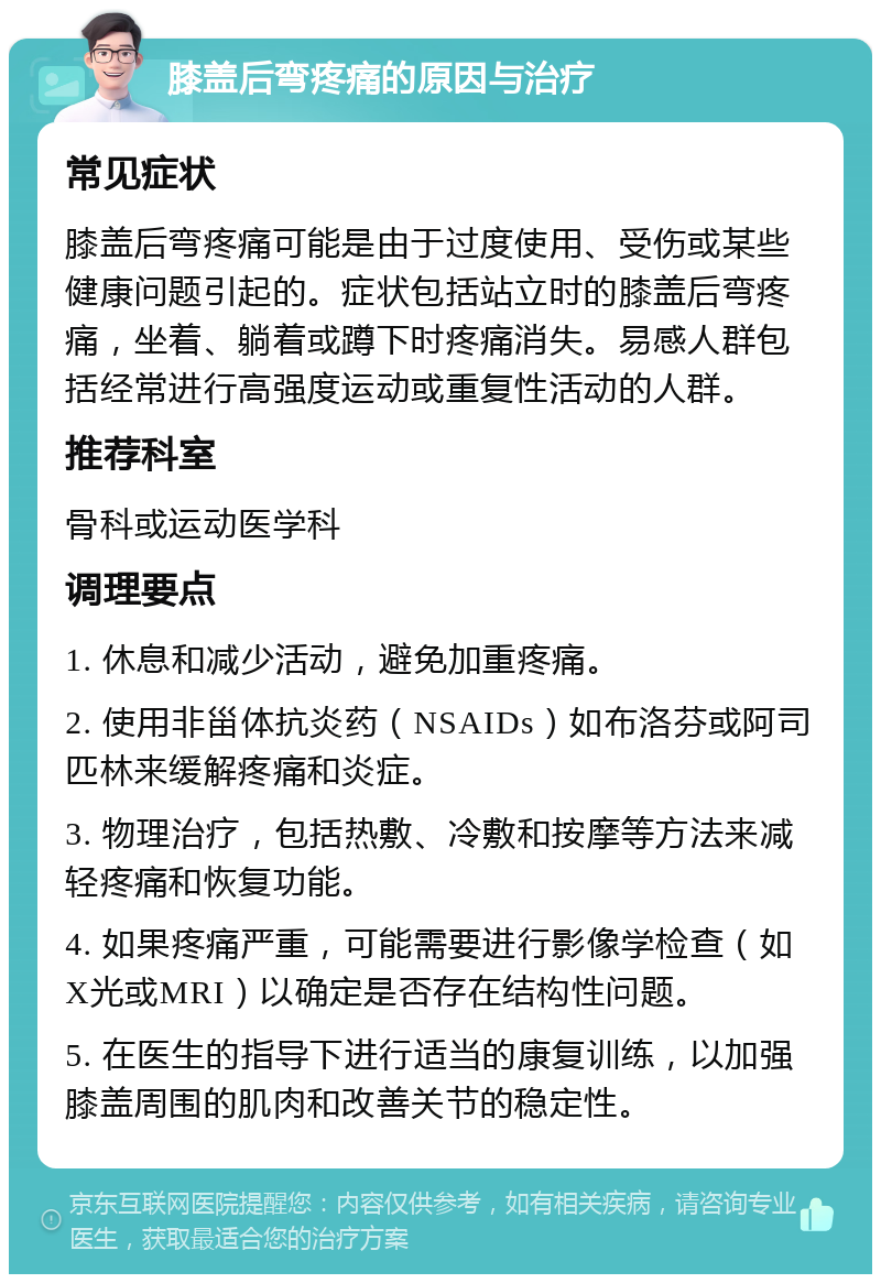 膝盖后弯疼痛的原因与治疗 常见症状 膝盖后弯疼痛可能是由于过度使用、受伤或某些健康问题引起的。症状包括站立时的膝盖后弯疼痛，坐着、躺着或蹲下时疼痛消失。易感人群包括经常进行高强度运动或重复性活动的人群。 推荐科室 骨科或运动医学科 调理要点 1. 休息和减少活动，避免加重疼痛。 2. 使用非甾体抗炎药（NSAIDs）如布洛芬或阿司匹林来缓解疼痛和炎症。 3. 物理治疗，包括热敷、冷敷和按摩等方法来减轻疼痛和恢复功能。 4. 如果疼痛严重，可能需要进行影像学检查（如X光或MRI）以确定是否存在结构性问题。 5. 在医生的指导下进行适当的康复训练，以加强膝盖周围的肌肉和改善关节的稳定性。