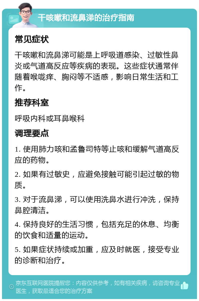 干咳嗽和流鼻涕的治疗指南 常见症状 干咳嗽和流鼻涕可能是上呼吸道感染、过敏性鼻炎或气道高反应等疾病的表现。这些症状通常伴随着喉咙痒、胸闷等不适感，影响日常生活和工作。 推荐科室 呼吸内科或耳鼻喉科 调理要点 1. 使用肺力咳和孟鲁司特等止咳和缓解气道高反应的药物。 2. 如果有过敏史，应避免接触可能引起过敏的物质。 3. 对于流鼻涕，可以使用洗鼻水进行冲洗，保持鼻腔清洁。 4. 保持良好的生活习惯，包括充足的休息、均衡的饮食和适量的运动。 5. 如果症状持续或加重，应及时就医，接受专业的诊断和治疗。