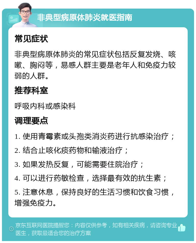 非典型病原体肺炎就医指南 常见症状 非典型病原体肺炎的常见症状包括反复发烧、咳嗽、胸闷等，易感人群主要是老年人和免疫力较弱的人群。 推荐科室 呼吸内科或感染科 调理要点 1. 使用青霉素或头孢类消炎药进行抗感染治疗； 2. 结合止咳化痰药物和输液治疗； 3. 如果发热反复，可能需要住院治疗； 4. 可以进行药敏检查，选择最有效的抗生素； 5. 注意休息，保持良好的生活习惯和饮食习惯，增强免疫力。