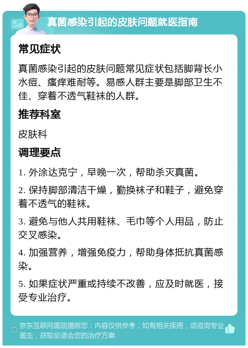 真菌感染引起的皮肤问题就医指南 常见症状 真菌感染引起的皮肤问题常见症状包括脚背长小水痘、瘙痒难耐等。易感人群主要是脚部卫生不佳、穿着不透气鞋袜的人群。 推荐科室 皮肤科 调理要点 1. 外涂达克宁，早晚一次，帮助杀灭真菌。 2. 保持脚部清洁干燥，勤换袜子和鞋子，避免穿着不透气的鞋袜。 3. 避免与他人共用鞋袜、毛巾等个人用品，防止交叉感染。 4. 加强营养，增强免疫力，帮助身体抵抗真菌感染。 5. 如果症状严重或持续不改善，应及时就医，接受专业治疗。