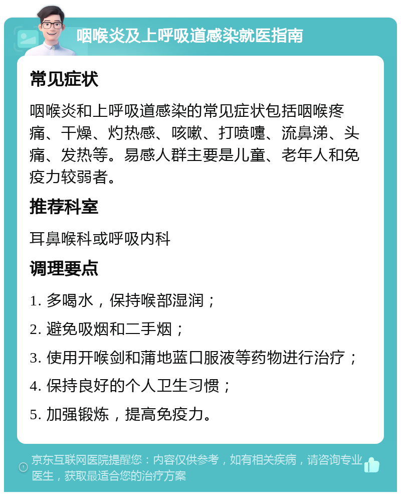 咽喉炎及上呼吸道感染就医指南 常见症状 咽喉炎和上呼吸道感染的常见症状包括咽喉疼痛、干燥、灼热感、咳嗽、打喷嚏、流鼻涕、头痛、发热等。易感人群主要是儿童、老年人和免疫力较弱者。 推荐科室 耳鼻喉科或呼吸内科 调理要点 1. 多喝水，保持喉部湿润； 2. 避免吸烟和二手烟； 3. 使用开喉剑和蒲地蓝口服液等药物进行治疗； 4. 保持良好的个人卫生习惯； 5. 加强锻炼，提高免疫力。