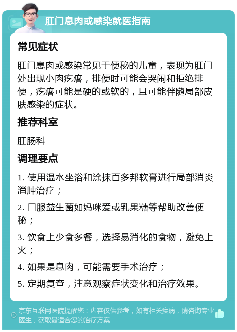 肛门息肉或感染就医指南 常见症状 肛门息肉或感染常见于便秘的儿童，表现为肛门处出现小肉疙瘩，排便时可能会哭闹和拒绝排便，疙瘩可能是硬的或软的，且可能伴随局部皮肤感染的症状。 推荐科室 肛肠科 调理要点 1. 使用温水坐浴和涂抹百多邦软膏进行局部消炎消肿治疗； 2. 口服益生菌如妈咪爱或乳果糖等帮助改善便秘； 3. 饮食上少食多餐，选择易消化的食物，避免上火； 4. 如果是息肉，可能需要手术治疗； 5. 定期复查，注意观察症状变化和治疗效果。