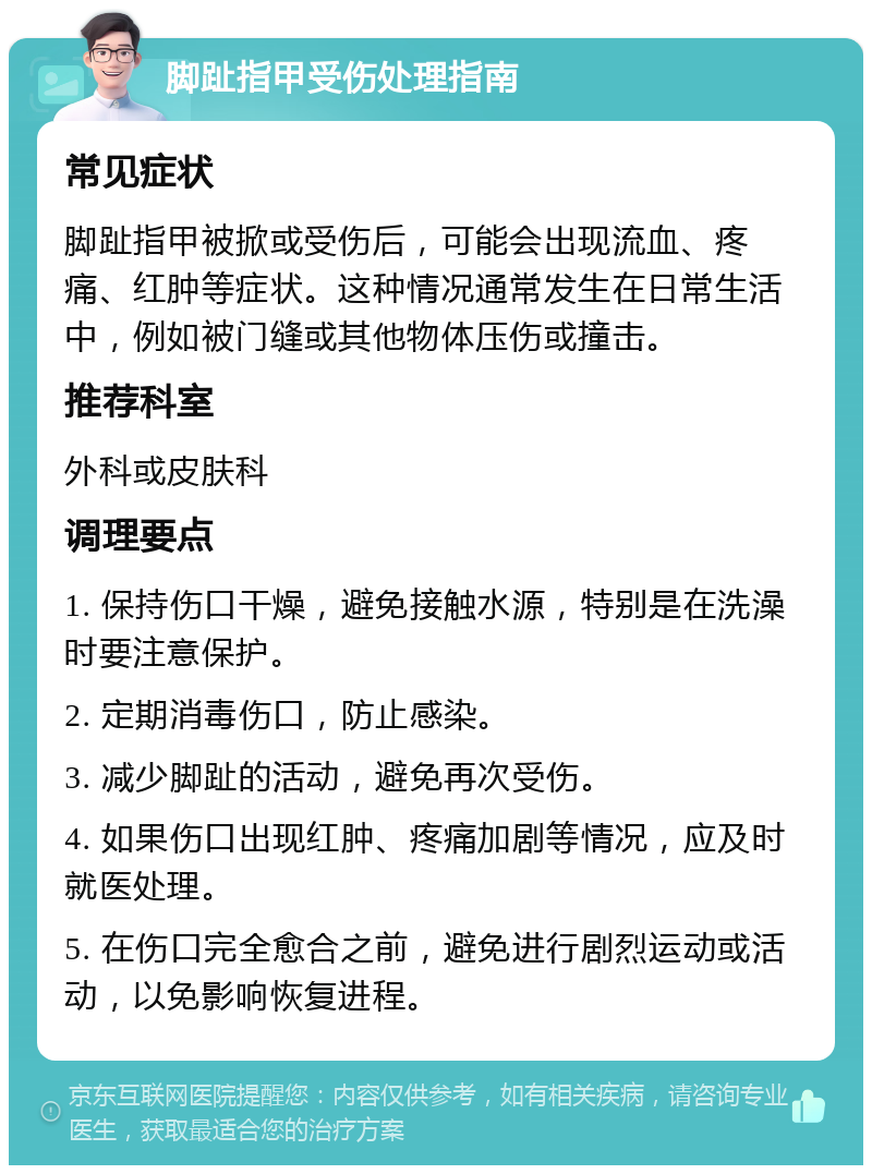 脚趾指甲受伤处理指南 常见症状 脚趾指甲被掀或受伤后，可能会出现流血、疼痛、红肿等症状。这种情况通常发生在日常生活中，例如被门缝或其他物体压伤或撞击。 推荐科室 外科或皮肤科 调理要点 1. 保持伤口干燥，避免接触水源，特别是在洗澡时要注意保护。 2. 定期消毒伤口，防止感染。 3. 减少脚趾的活动，避免再次受伤。 4. 如果伤口出现红肿、疼痛加剧等情况，应及时就医处理。 5. 在伤口完全愈合之前，避免进行剧烈运动或活动，以免影响恢复进程。