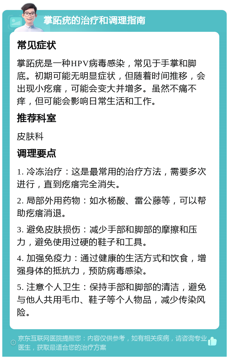 掌跖疣的治疗和调理指南 常见症状 掌跖疣是一种HPV病毒感染，常见于手掌和脚底。初期可能无明显症状，但随着时间推移，会出现小疙瘩，可能会变大并增多。虽然不痛不痒，但可能会影响日常生活和工作。 推荐科室 皮肤科 调理要点 1. 冷冻治疗：这是最常用的治疗方法，需要多次进行，直到疙瘩完全消失。 2. 局部外用药物：如水杨酸、雷公藤等，可以帮助疙瘩消退。 3. 避免皮肤损伤：减少手部和脚部的摩擦和压力，避免使用过硬的鞋子和工具。 4. 加强免疫力：通过健康的生活方式和饮食，增强身体的抵抗力，预防病毒感染。 5. 注意个人卫生：保持手部和脚部的清洁，避免与他人共用毛巾、鞋子等个人物品，减少传染风险。