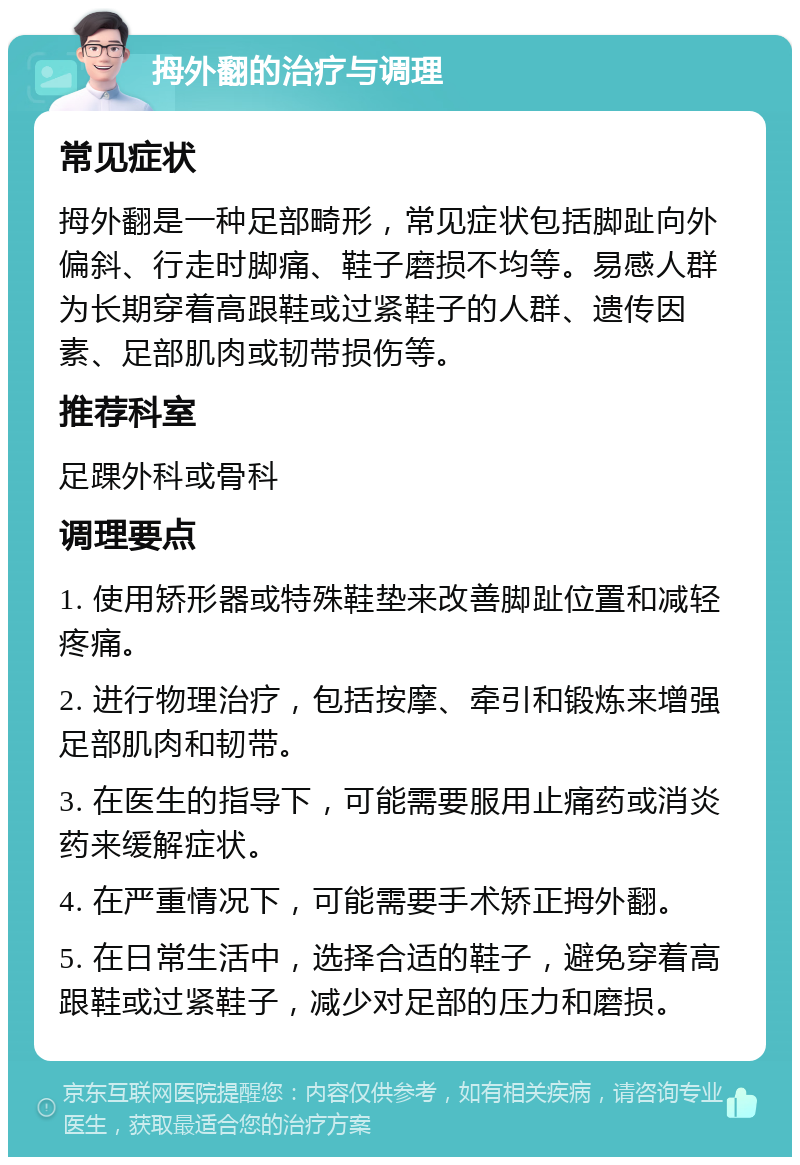 拇外翻的治疗与调理 常见症状 拇外翻是一种足部畸形，常见症状包括脚趾向外偏斜、行走时脚痛、鞋子磨损不均等。易感人群为长期穿着高跟鞋或过紧鞋子的人群、遗传因素、足部肌肉或韧带损伤等。 推荐科室 足踝外科或骨科 调理要点 1. 使用矫形器或特殊鞋垫来改善脚趾位置和减轻疼痛。 2. 进行物理治疗，包括按摩、牵引和锻炼来增强足部肌肉和韧带。 3. 在医生的指导下，可能需要服用止痛药或消炎药来缓解症状。 4. 在严重情况下，可能需要手术矫正拇外翻。 5. 在日常生活中，选择合适的鞋子，避免穿着高跟鞋或过紧鞋子，减少对足部的压力和磨损。