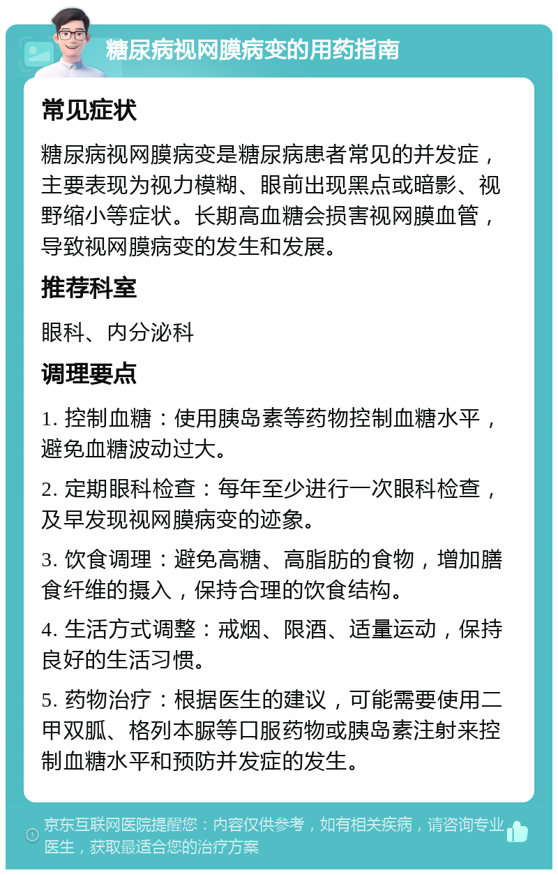 糖尿病视网膜病变的用药指南 常见症状 糖尿病视网膜病变是糖尿病患者常见的并发症，主要表现为视力模糊、眼前出现黑点或暗影、视野缩小等症状。长期高血糖会损害视网膜血管，导致视网膜病变的发生和发展。 推荐科室 眼科、内分泌科 调理要点 1. 控制血糖：使用胰岛素等药物控制血糖水平，避免血糖波动过大。 2. 定期眼科检查：每年至少进行一次眼科检查，及早发现视网膜病变的迹象。 3. 饮食调理：避免高糖、高脂肪的食物，增加膳食纤维的摄入，保持合理的饮食结构。 4. 生活方式调整：戒烟、限酒、适量运动，保持良好的生活习惯。 5. 药物治疗：根据医生的建议，可能需要使用二甲双胍、格列本脲等口服药物或胰岛素注射来控制血糖水平和预防并发症的发生。