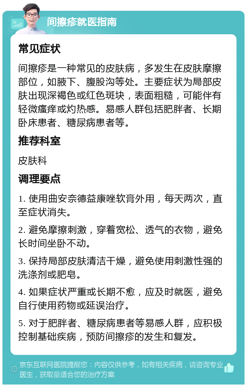 间擦疹就医指南 常见症状 间擦疹是一种常见的皮肤病，多发生在皮肤摩擦部位，如腋下、腹股沟等处。主要症状为局部皮肤出现深褐色或红色斑块，表面粗糙，可能伴有轻微瘙痒或灼热感。易感人群包括肥胖者、长期卧床患者、糖尿病患者等。 推荐科室 皮肤科 调理要点 1. 使用曲安奈德益康唑软膏外用，每天两次，直至症状消失。 2. 避免摩擦刺激，穿着宽松、透气的衣物，避免长时间坐卧不动。 3. 保持局部皮肤清洁干燥，避免使用刺激性强的洗涤剂或肥皂。 4. 如果症状严重或长期不愈，应及时就医，避免自行使用药物或延误治疗。 5. 对于肥胖者、糖尿病患者等易感人群，应积极控制基础疾病，预防间擦疹的发生和复发。