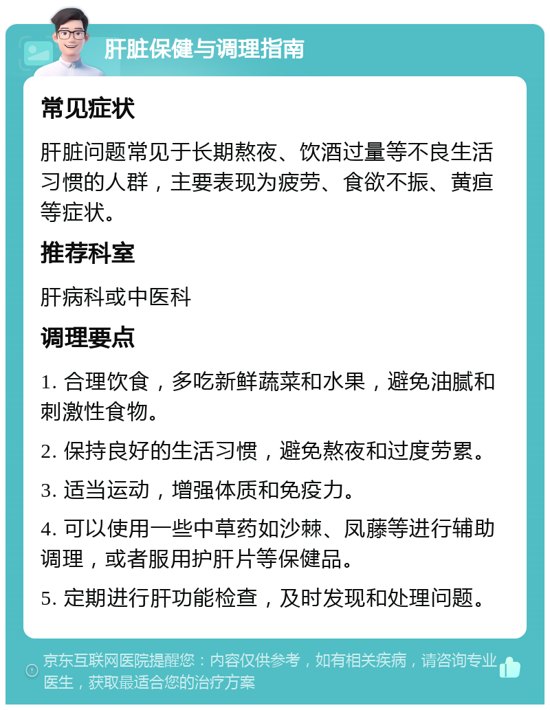 肝脏保健与调理指南 常见症状 肝脏问题常见于长期熬夜、饮酒过量等不良生活习惯的人群，主要表现为疲劳、食欲不振、黄疸等症状。 推荐科室 肝病科或中医科 调理要点 1. 合理饮食，多吃新鲜蔬菜和水果，避免油腻和刺激性食物。 2. 保持良好的生活习惯，避免熬夜和过度劳累。 3. 适当运动，增强体质和免疫力。 4. 可以使用一些中草药如沙棘、凤藤等进行辅助调理，或者服用护肝片等保健品。 5. 定期进行肝功能检查，及时发现和处理问题。