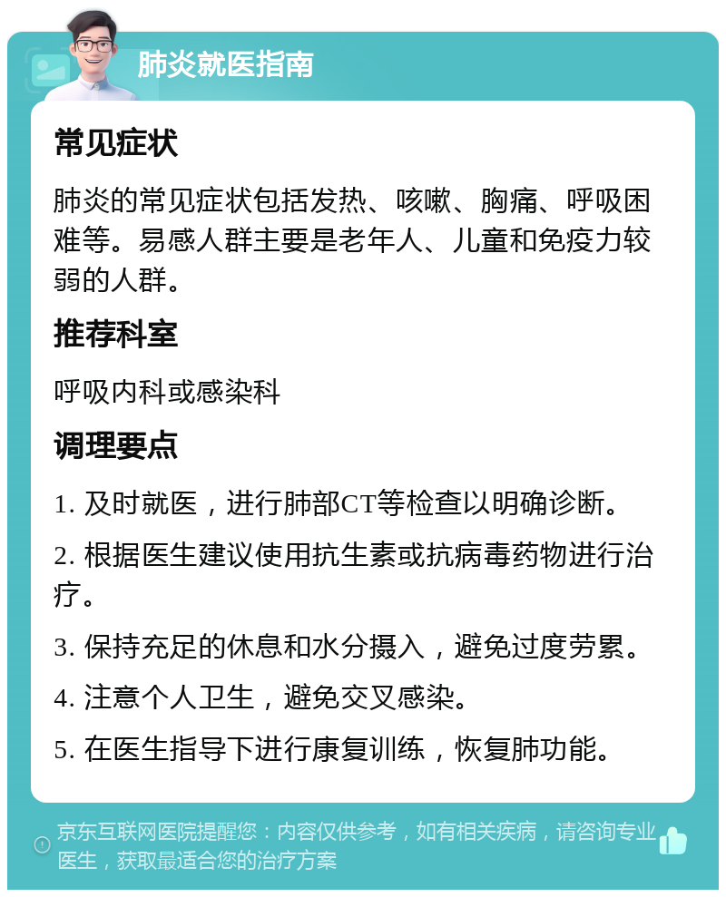 肺炎就医指南 常见症状 肺炎的常见症状包括发热、咳嗽、胸痛、呼吸困难等。易感人群主要是老年人、儿童和免疫力较弱的人群。 推荐科室 呼吸内科或感染科 调理要点 1. 及时就医，进行肺部CT等检查以明确诊断。 2. 根据医生建议使用抗生素或抗病毒药物进行治疗。 3. 保持充足的休息和水分摄入，避免过度劳累。 4. 注意个人卫生，避免交叉感染。 5. 在医生指导下进行康复训练，恢复肺功能。