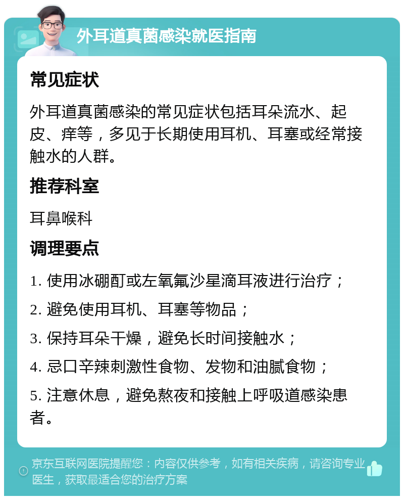 外耳道真菌感染就医指南 常见症状 外耳道真菌感染的常见症状包括耳朵流水、起皮、痒等，多见于长期使用耳机、耳塞或经常接触水的人群。 推荐科室 耳鼻喉科 调理要点 1. 使用冰硼酊或左氧氟沙星滴耳液进行治疗； 2. 避免使用耳机、耳塞等物品； 3. 保持耳朵干燥，避免长时间接触水； 4. 忌口辛辣刺激性食物、发物和油腻食物； 5. 注意休息，避免熬夜和接触上呼吸道感染患者。