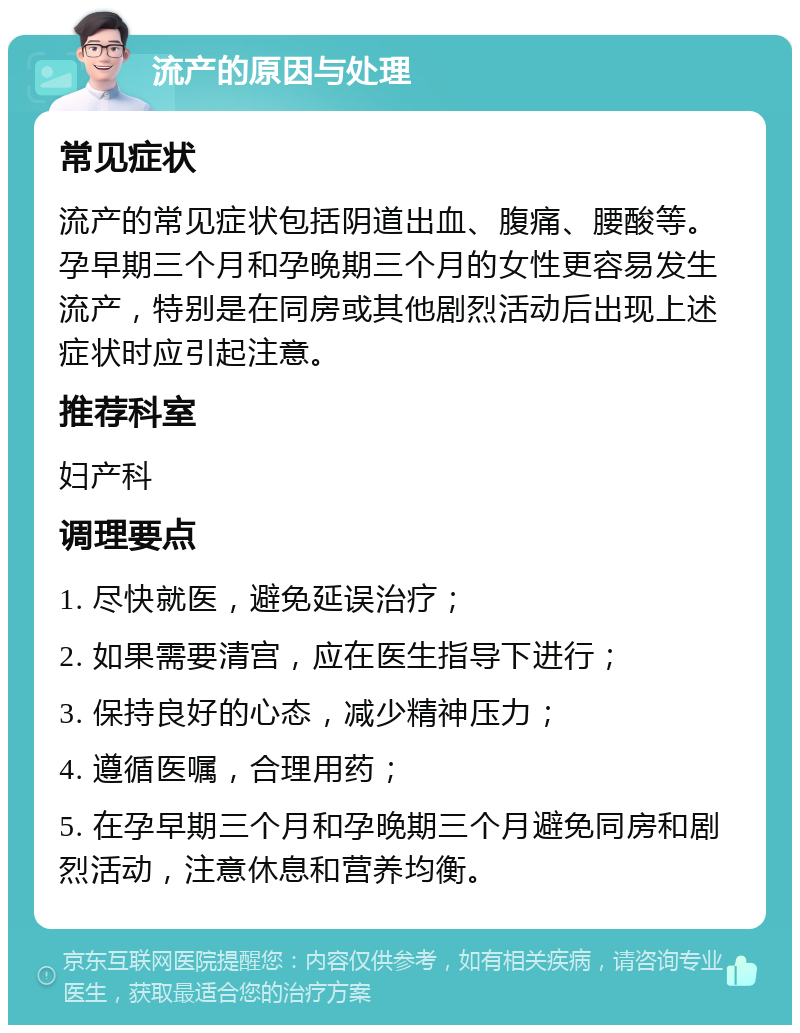 流产的原因与处理 常见症状 流产的常见症状包括阴道出血、腹痛、腰酸等。孕早期三个月和孕晚期三个月的女性更容易发生流产，特别是在同房或其他剧烈活动后出现上述症状时应引起注意。 推荐科室 妇产科 调理要点 1. 尽快就医，避免延误治疗； 2. 如果需要清宫，应在医生指导下进行； 3. 保持良好的心态，减少精神压力； 4. 遵循医嘱，合理用药； 5. 在孕早期三个月和孕晚期三个月避免同房和剧烈活动，注意休息和营养均衡。