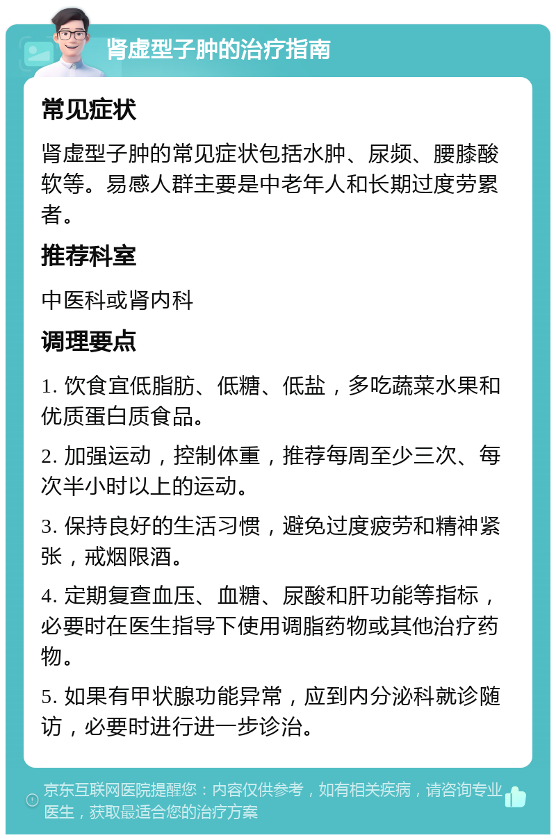 肾虚型子肿的治疗指南 常见症状 肾虚型子肿的常见症状包括水肿、尿频、腰膝酸软等。易感人群主要是中老年人和长期过度劳累者。 推荐科室 中医科或肾内科 调理要点 1. 饮食宜低脂肪、低糖、低盐，多吃蔬菜水果和优质蛋白质食品。 2. 加强运动，控制体重，推荐每周至少三次、每次半小时以上的运动。 3. 保持良好的生活习惯，避免过度疲劳和精神紧张，戒烟限酒。 4. 定期复查血压、血糖、尿酸和肝功能等指标，必要时在医生指导下使用调脂药物或其他治疗药物。 5. 如果有甲状腺功能异常，应到内分泌科就诊随访，必要时进行进一步诊治。