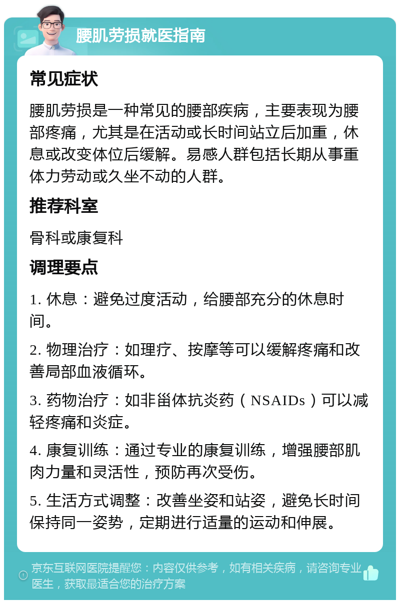 腰肌劳损就医指南 常见症状 腰肌劳损是一种常见的腰部疾病，主要表现为腰部疼痛，尤其是在活动或长时间站立后加重，休息或改变体位后缓解。易感人群包括长期从事重体力劳动或久坐不动的人群。 推荐科室 骨科或康复科 调理要点 1. 休息：避免过度活动，给腰部充分的休息时间。 2. 物理治疗：如理疗、按摩等可以缓解疼痛和改善局部血液循环。 3. 药物治疗：如非甾体抗炎药（NSAIDs）可以减轻疼痛和炎症。 4. 康复训练：通过专业的康复训练，增强腰部肌肉力量和灵活性，预防再次受伤。 5. 生活方式调整：改善坐姿和站姿，避免长时间保持同一姿势，定期进行适量的运动和伸展。