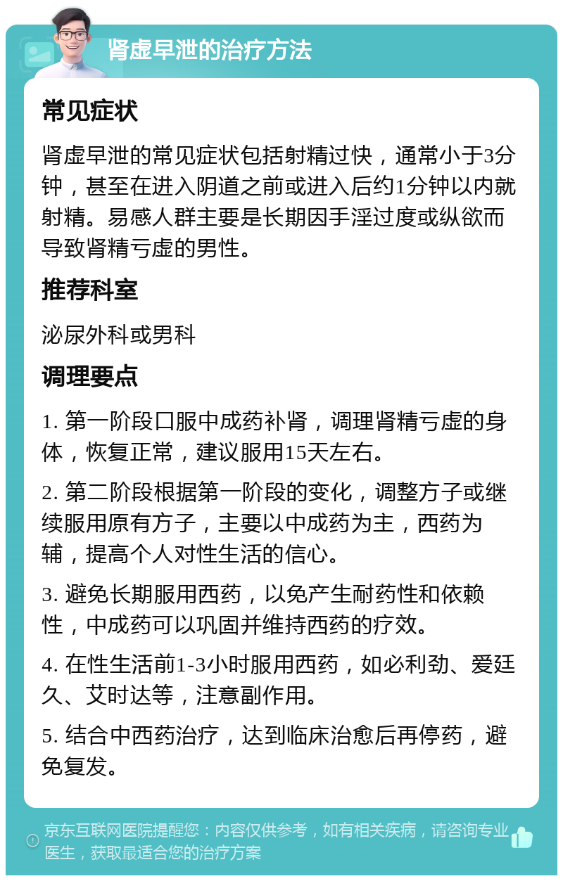 肾虚早泄的治疗方法 常见症状 肾虚早泄的常见症状包括射精过快，通常小于3分钟，甚至在进入阴道之前或进入后约1分钟以内就射精。易感人群主要是长期因手淫过度或纵欲而导致肾精亏虚的男性。 推荐科室 泌尿外科或男科 调理要点 1. 第一阶段口服中成药补肾，调理肾精亏虚的身体，恢复正常，建议服用15天左右。 2. 第二阶段根据第一阶段的变化，调整方子或继续服用原有方子，主要以中成药为主，西药为辅，提高个人对性生活的信心。 3. 避免长期服用西药，以免产生耐药性和依赖性，中成药可以巩固并维持西药的疗效。 4. 在性生活前1-3小时服用西药，如必利劲、爱廷久、艾时达等，注意副作用。 5. 结合中西药治疗，达到临床治愈后再停药，避免复发。