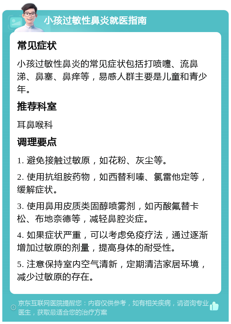 小孩过敏性鼻炎就医指南 常见症状 小孩过敏性鼻炎的常见症状包括打喷嚏、流鼻涕、鼻塞、鼻痒等，易感人群主要是儿童和青少年。 推荐科室 耳鼻喉科 调理要点 1. 避免接触过敏原，如花粉、灰尘等。 2. 使用抗组胺药物，如西替利嗪、氯雷他定等，缓解症状。 3. 使用鼻用皮质类固醇喷雾剂，如丙酸氟替卡松、布地奈德等，减轻鼻腔炎症。 4. 如果症状严重，可以考虑免疫疗法，通过逐渐增加过敏原的剂量，提高身体的耐受性。 5. 注意保持室内空气清新，定期清洁家居环境，减少过敏原的存在。