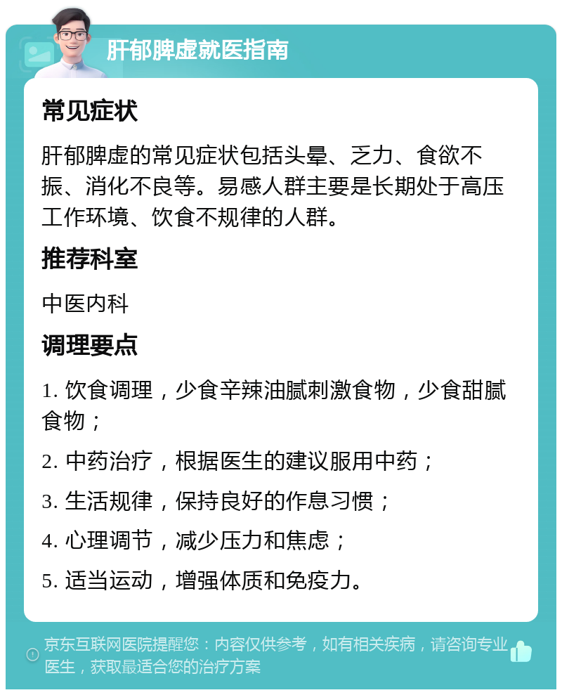 肝郁脾虚就医指南 常见症状 肝郁脾虚的常见症状包括头晕、乏力、食欲不振、消化不良等。易感人群主要是长期处于高压工作环境、饮食不规律的人群。 推荐科室 中医内科 调理要点 1. 饮食调理，少食辛辣油腻刺激食物，少食甜腻食物； 2. 中药治疗，根据医生的建议服用中药； 3. 生活规律，保持良好的作息习惯； 4. 心理调节，减少压力和焦虑； 5. 适当运动，增强体质和免疫力。