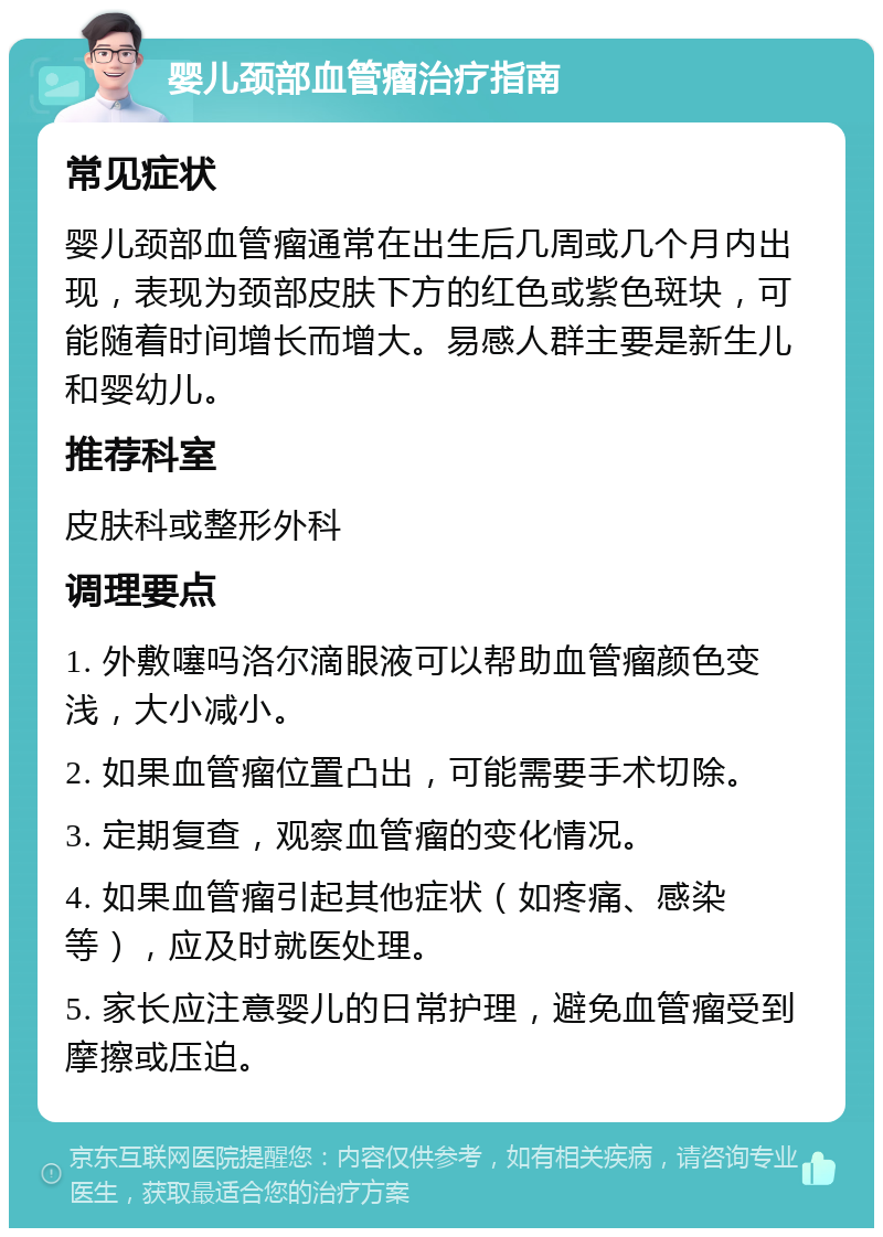 婴儿颈部血管瘤治疗指南 常见症状 婴儿颈部血管瘤通常在出生后几周或几个月内出现，表现为颈部皮肤下方的红色或紫色斑块，可能随着时间增长而增大。易感人群主要是新生儿和婴幼儿。 推荐科室 皮肤科或整形外科 调理要点 1. 外敷噻吗洛尔滴眼液可以帮助血管瘤颜色变浅，大小减小。 2. 如果血管瘤位置凸出，可能需要手术切除。 3. 定期复查，观察血管瘤的变化情况。 4. 如果血管瘤引起其他症状（如疼痛、感染等），应及时就医处理。 5. 家长应注意婴儿的日常护理，避免血管瘤受到摩擦或压迫。