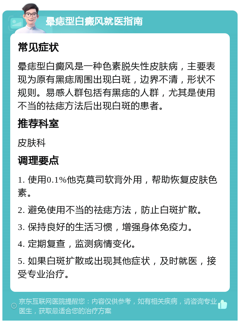 晕痣型白癜风就医指南 常见症状 晕痣型白癜风是一种色素脱失性皮肤病，主要表现为原有黑痣周围出现白斑，边界不清，形状不规则。易感人群包括有黑痣的人群，尤其是使用不当的祛痣方法后出现白斑的患者。 推荐科室 皮肤科 调理要点 1. 使用0.1%他克莫司软膏外用，帮助恢复皮肤色素。 2. 避免使用不当的祛痣方法，防止白斑扩散。 3. 保持良好的生活习惯，增强身体免疫力。 4. 定期复查，监测病情变化。 5. 如果白斑扩散或出现其他症状，及时就医，接受专业治疗。