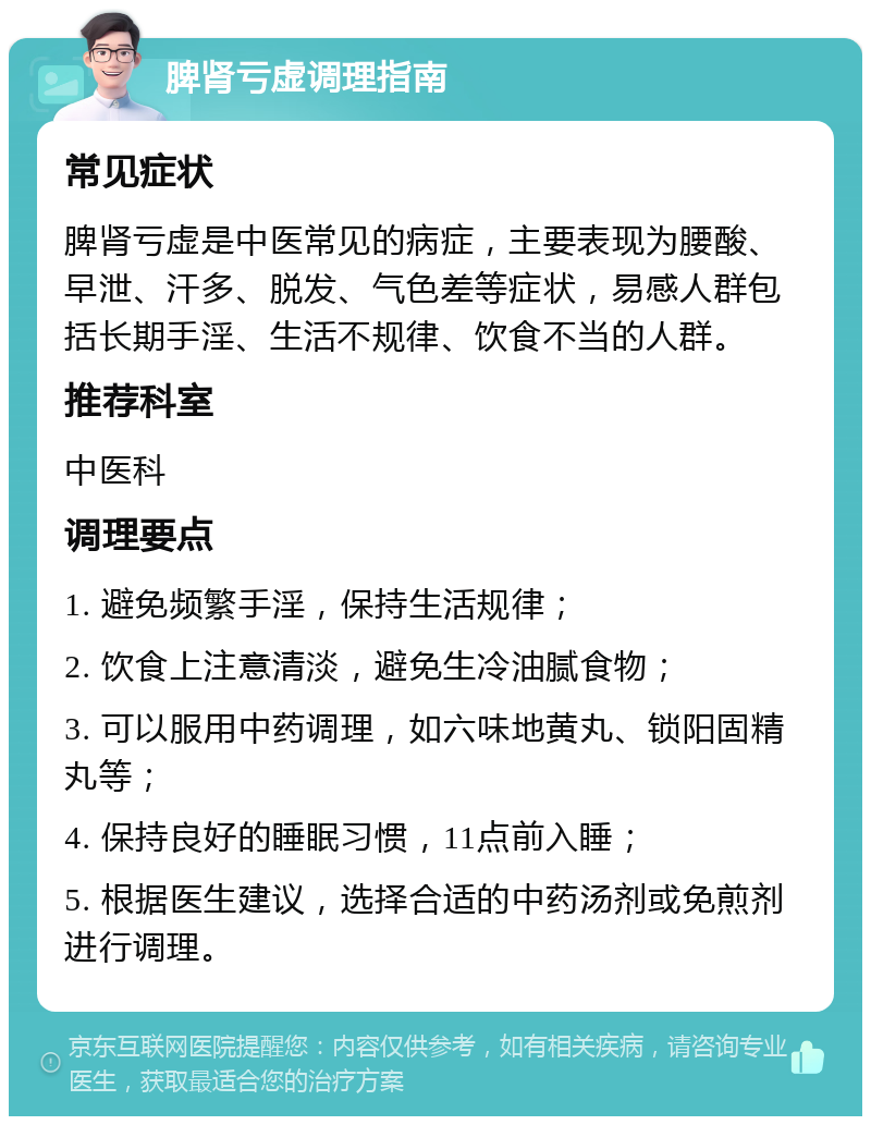 脾肾亏虚调理指南 常见症状 脾肾亏虚是中医常见的病症，主要表现为腰酸、早泄、汗多、脱发、气色差等症状，易感人群包括长期手淫、生活不规律、饮食不当的人群。 推荐科室 中医科 调理要点 1. 避免频繁手淫，保持生活规律； 2. 饮食上注意清淡，避免生冷油腻食物； 3. 可以服用中药调理，如六味地黄丸、锁阳固精丸等； 4. 保持良好的睡眠习惯，11点前入睡； 5. 根据医生建议，选择合适的中药汤剂或免煎剂进行调理。