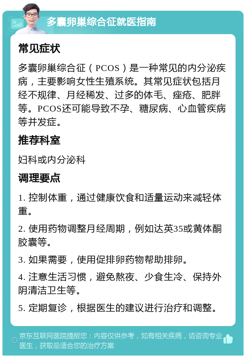 多囊卵巢综合征就医指南 常见症状 多囊卵巢综合征（PCOS）是一种常见的内分泌疾病，主要影响女性生殖系统。其常见症状包括月经不规律、月经稀发、过多的体毛、痤疮、肥胖等。PCOS还可能导致不孕、糖尿病、心血管疾病等并发症。 推荐科室 妇科或内分泌科 调理要点 1. 控制体重，通过健康饮食和适量运动来减轻体重。 2. 使用药物调整月经周期，例如达英35或黄体酮胶囊等。 3. 如果需要，使用促排卵药物帮助排卵。 4. 注意生活习惯，避免熬夜、少食生冷、保持外阴清洁卫生等。 5. 定期复诊，根据医生的建议进行治疗和调整。