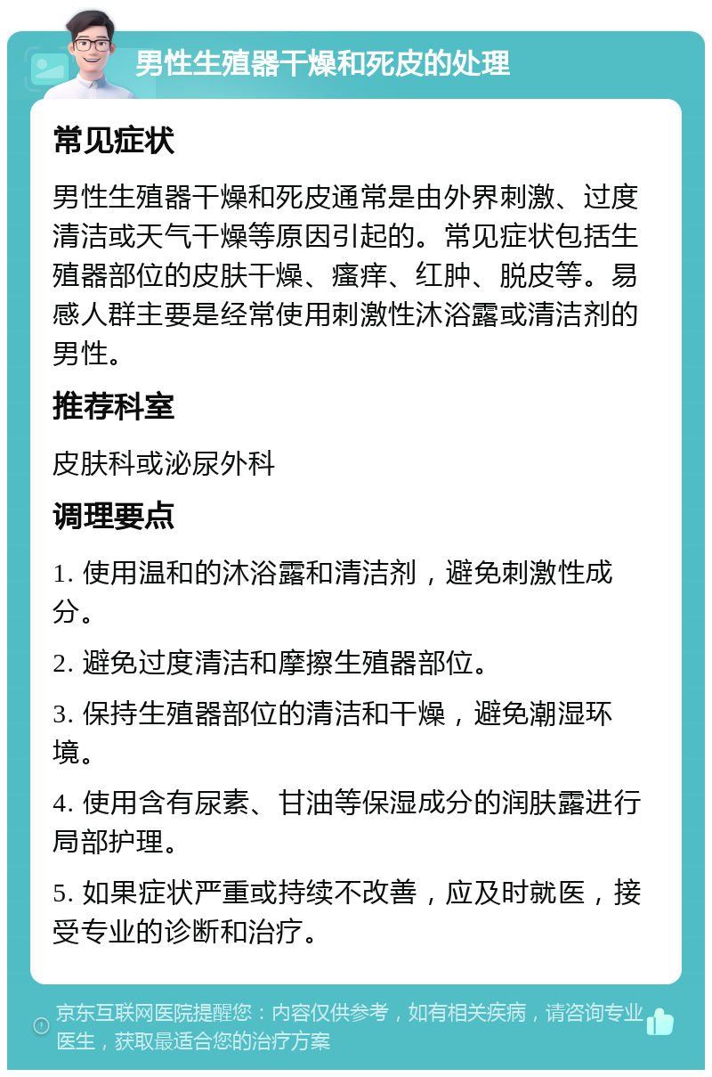 男性生殖器干燥和死皮的处理 常见症状 男性生殖器干燥和死皮通常是由外界刺激、过度清洁或天气干燥等原因引起的。常见症状包括生殖器部位的皮肤干燥、瘙痒、红肿、脱皮等。易感人群主要是经常使用刺激性沐浴露或清洁剂的男性。 推荐科室 皮肤科或泌尿外科 调理要点 1. 使用温和的沐浴露和清洁剂，避免刺激性成分。 2. 避免过度清洁和摩擦生殖器部位。 3. 保持生殖器部位的清洁和干燥，避免潮湿环境。 4. 使用含有尿素、甘油等保湿成分的润肤露进行局部护理。 5. 如果症状严重或持续不改善，应及时就医，接受专业的诊断和治疗。