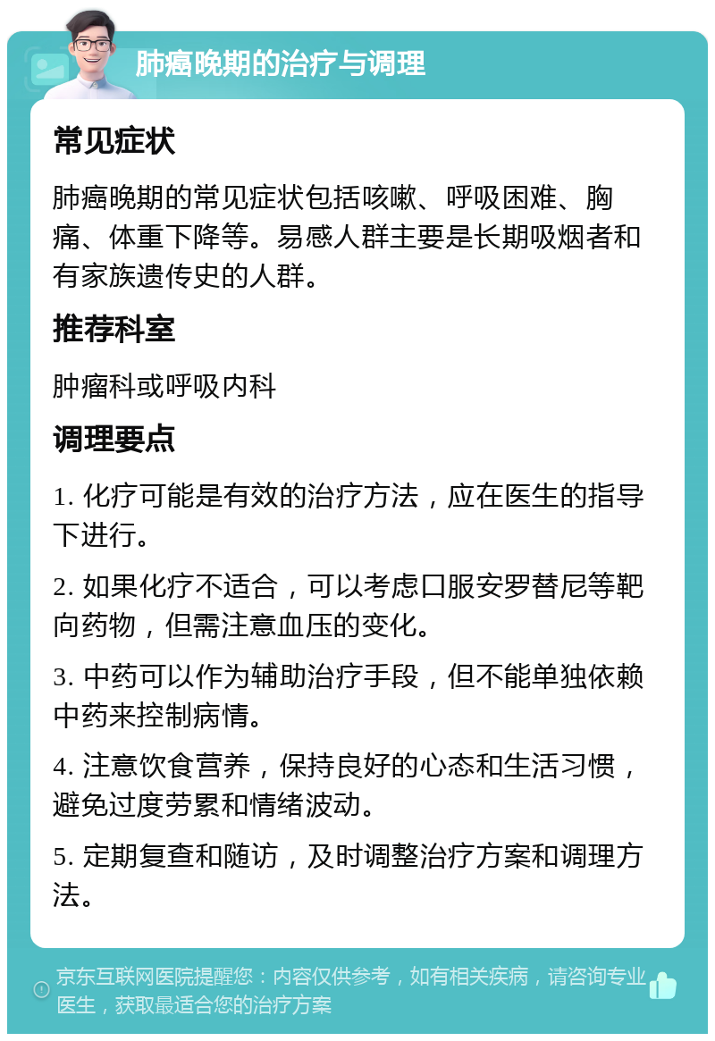 肺癌晚期的治疗与调理 常见症状 肺癌晚期的常见症状包括咳嗽、呼吸困难、胸痛、体重下降等。易感人群主要是长期吸烟者和有家族遗传史的人群。 推荐科室 肿瘤科或呼吸内科 调理要点 1. 化疗可能是有效的治疗方法，应在医生的指导下进行。 2. 如果化疗不适合，可以考虑口服安罗替尼等靶向药物，但需注意血压的变化。 3. 中药可以作为辅助治疗手段，但不能单独依赖中药来控制病情。 4. 注意饮食营养，保持良好的心态和生活习惯，避免过度劳累和情绪波动。 5. 定期复查和随访，及时调整治疗方案和调理方法。