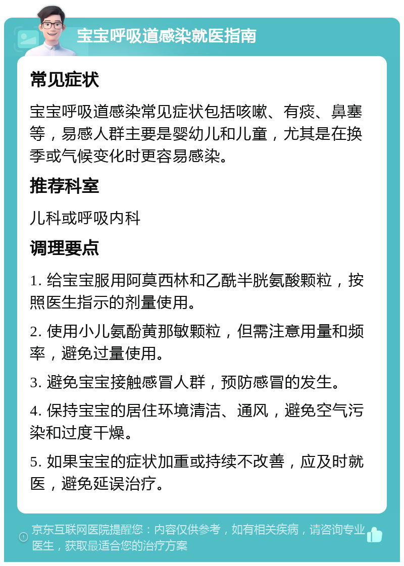 宝宝呼吸道感染就医指南 常见症状 宝宝呼吸道感染常见症状包括咳嗽、有痰、鼻塞等，易感人群主要是婴幼儿和儿童，尤其是在换季或气候变化时更容易感染。 推荐科室 儿科或呼吸内科 调理要点 1. 给宝宝服用阿莫西林和乙酰半胱氨酸颗粒，按照医生指示的剂量使用。 2. 使用小儿氨酚黄那敏颗粒，但需注意用量和频率，避免过量使用。 3. 避免宝宝接触感冒人群，预防感冒的发生。 4. 保持宝宝的居住环境清洁、通风，避免空气污染和过度干燥。 5. 如果宝宝的症状加重或持续不改善，应及时就医，避免延误治疗。