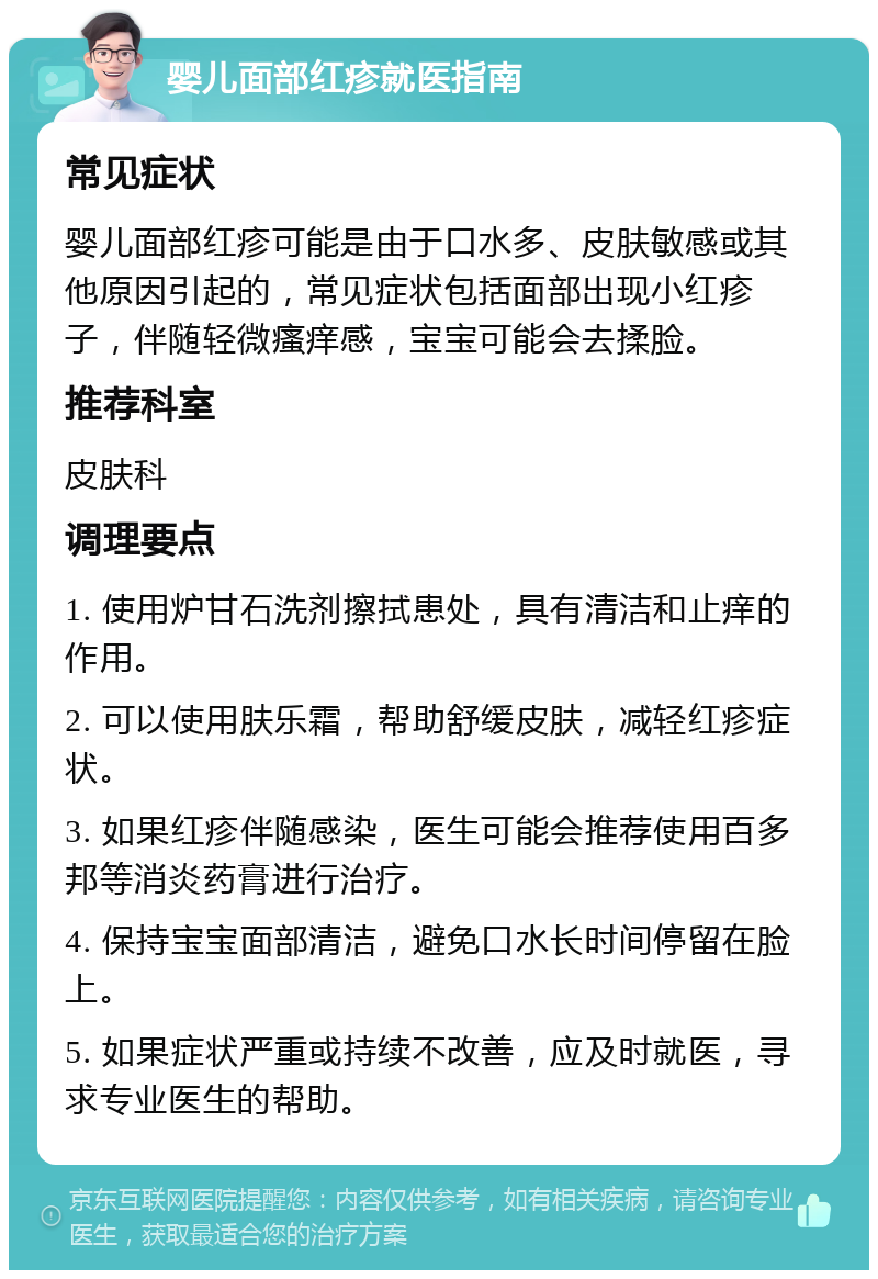 婴儿面部红疹就医指南 常见症状 婴儿面部红疹可能是由于口水多、皮肤敏感或其他原因引起的，常见症状包括面部出现小红疹子，伴随轻微瘙痒感，宝宝可能会去揉脸。 推荐科室 皮肤科 调理要点 1. 使用炉甘石洗剂擦拭患处，具有清洁和止痒的作用。 2. 可以使用肤乐霜，帮助舒缓皮肤，减轻红疹症状。 3. 如果红疹伴随感染，医生可能会推荐使用百多邦等消炎药膏进行治疗。 4. 保持宝宝面部清洁，避免口水长时间停留在脸上。 5. 如果症状严重或持续不改善，应及时就医，寻求专业医生的帮助。