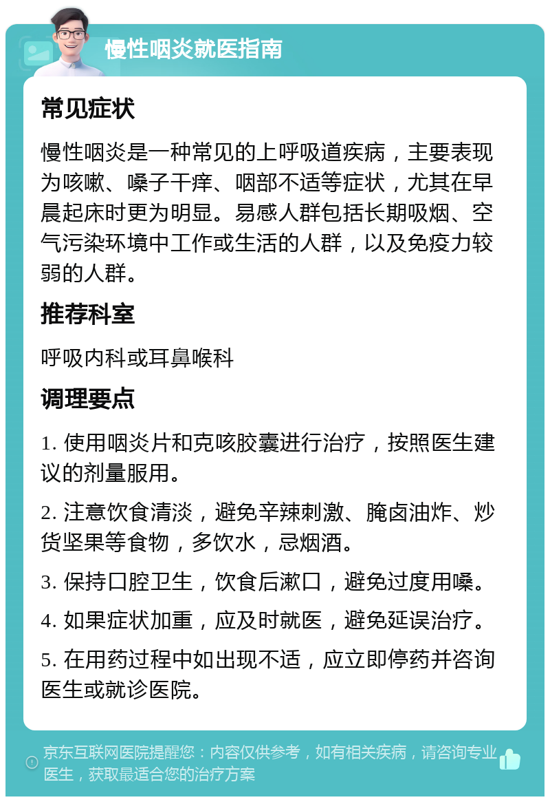 慢性咽炎就医指南 常见症状 慢性咽炎是一种常见的上呼吸道疾病，主要表现为咳嗽、嗓子干痒、咽部不适等症状，尤其在早晨起床时更为明显。易感人群包括长期吸烟、空气污染环境中工作或生活的人群，以及免疫力较弱的人群。 推荐科室 呼吸内科或耳鼻喉科 调理要点 1. 使用咽炎片和克咳胶囊进行治疗，按照医生建议的剂量服用。 2. 注意饮食清淡，避免辛辣刺激、腌卤油炸、炒货坚果等食物，多饮水，忌烟酒。 3. 保持口腔卫生，饮食后漱口，避免过度用嗓。 4. 如果症状加重，应及时就医，避免延误治疗。 5. 在用药过程中如出现不适，应立即停药并咨询医生或就诊医院。