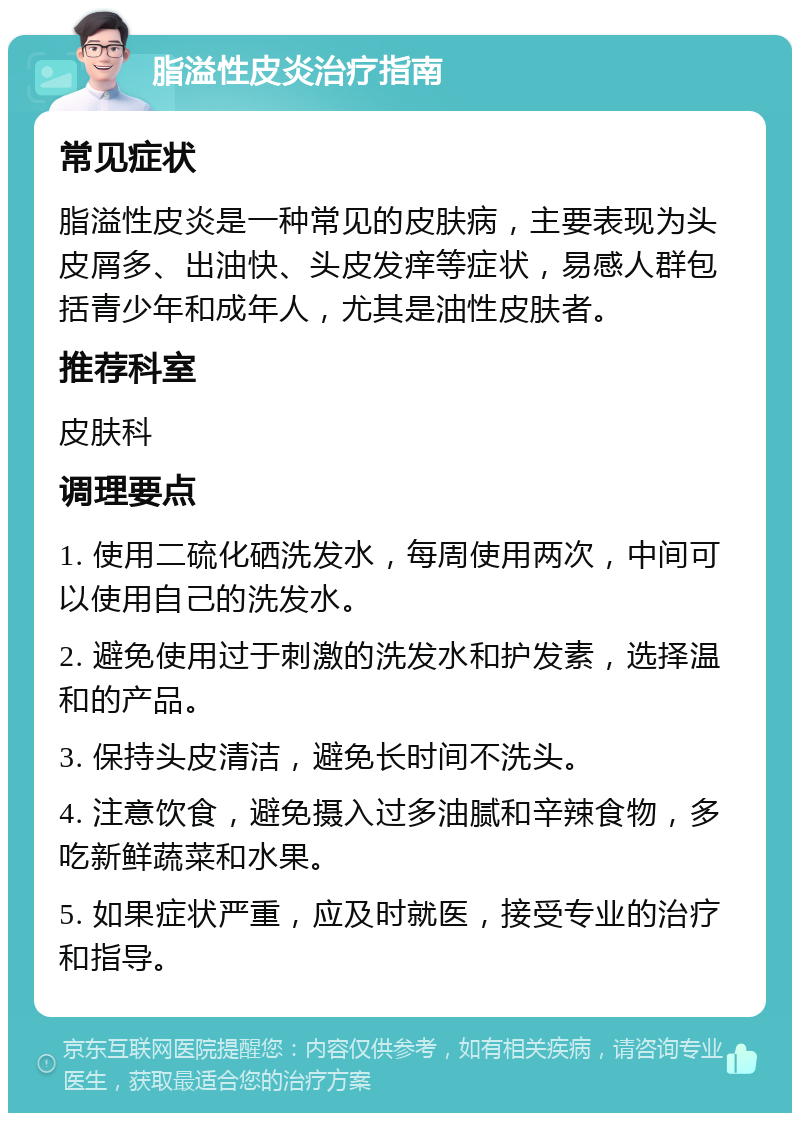 脂溢性皮炎治疗指南 常见症状 脂溢性皮炎是一种常见的皮肤病，主要表现为头皮屑多、出油快、头皮发痒等症状，易感人群包括青少年和成年人，尤其是油性皮肤者。 推荐科室 皮肤科 调理要点 1. 使用二硫化硒洗发水，每周使用两次，中间可以使用自己的洗发水。 2. 避免使用过于刺激的洗发水和护发素，选择温和的产品。 3. 保持头皮清洁，避免长时间不洗头。 4. 注意饮食，避免摄入过多油腻和辛辣食物，多吃新鲜蔬菜和水果。 5. 如果症状严重，应及时就医，接受专业的治疗和指导。