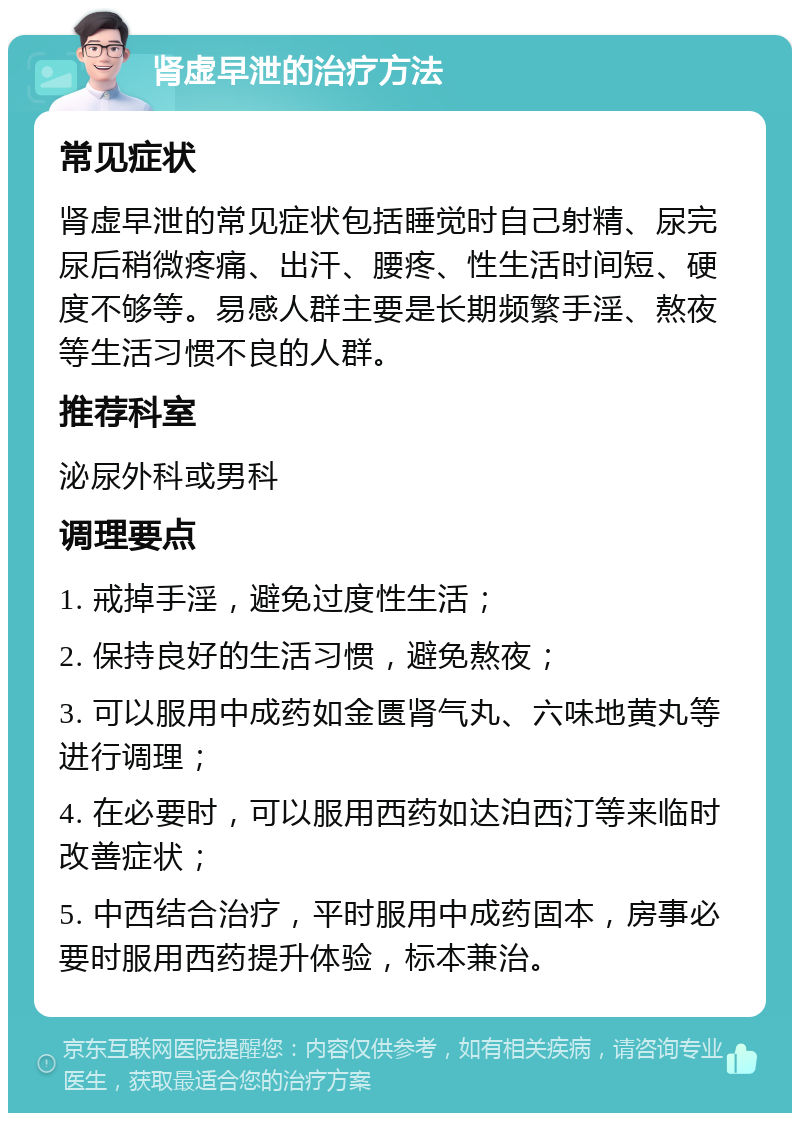 肾虚早泄的治疗方法 常见症状 肾虚早泄的常见症状包括睡觉时自己射精、尿完尿后稍微疼痛、出汗、腰疼、性生活时间短、硬度不够等。易感人群主要是长期频繁手淫、熬夜等生活习惯不良的人群。 推荐科室 泌尿外科或男科 调理要点 1. 戒掉手淫，避免过度性生活； 2. 保持良好的生活习惯，避免熬夜； 3. 可以服用中成药如金匮肾气丸、六味地黄丸等进行调理； 4. 在必要时，可以服用西药如达泊西汀等来临时改善症状； 5. 中西结合治疗，平时服用中成药固本，房事必要时服用西药提升体验，标本兼治。