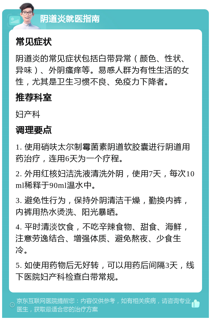 阴道炎就医指南 常见症状 阴道炎的常见症状包括白带异常（颜色、性状、异味）、外阴瘙痒等。易感人群为有性生活的女性，尤其是卫生习惯不良、免疫力下降者。 推荐科室 妇产科 调理要点 1. 使用硝呋太尔制霉菌素阴道软胶囊进行阴道用药治疗，连用6天为一个疗程。 2. 外用红核妇洁洗液清洗外阴，使用7天，每次10ml稀释于90ml温水中。 3. 避免性行为，保持外阴清洁干燥，勤换内裤，内裤用热水烫洗、阳光暴晒。 4. 平时清淡饮食，不吃辛辣食物、甜食、海鲜，注意劳逸结合、增强体质、避免熬夜、少食生冷。 5. 如使用药物后无好转，可以用药后间隔3天，线下医院妇产科检查白带常规。