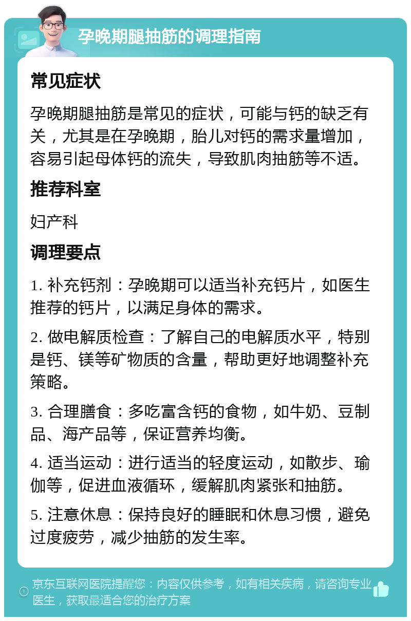 孕晚期腿抽筋的调理指南 常见症状 孕晚期腿抽筋是常见的症状，可能与钙的缺乏有关，尤其是在孕晚期，胎儿对钙的需求量增加，容易引起母体钙的流失，导致肌肉抽筋等不适。 推荐科室 妇产科 调理要点 1. 补充钙剂：孕晚期可以适当补充钙片，如医生推荐的钙片，以满足身体的需求。 2. 做电解质检查：了解自己的电解质水平，特别是钙、镁等矿物质的含量，帮助更好地调整补充策略。 3. 合理膳食：多吃富含钙的食物，如牛奶、豆制品、海产品等，保证营养均衡。 4. 适当运动：进行适当的轻度运动，如散步、瑜伽等，促进血液循环，缓解肌肉紧张和抽筋。 5. 注意休息：保持良好的睡眠和休息习惯，避免过度疲劳，减少抽筋的发生率。