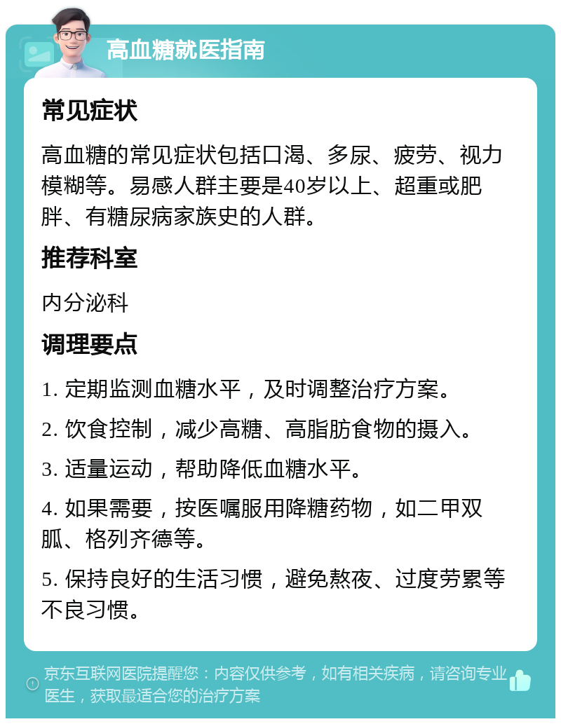 高血糖就医指南 常见症状 高血糖的常见症状包括口渴、多尿、疲劳、视力模糊等。易感人群主要是40岁以上、超重或肥胖、有糖尿病家族史的人群。 推荐科室 内分泌科 调理要点 1. 定期监测血糖水平，及时调整治疗方案。 2. 饮食控制，减少高糖、高脂肪食物的摄入。 3. 适量运动，帮助降低血糖水平。 4. 如果需要，按医嘱服用降糖药物，如二甲双胍、格列齐德等。 5. 保持良好的生活习惯，避免熬夜、过度劳累等不良习惯。