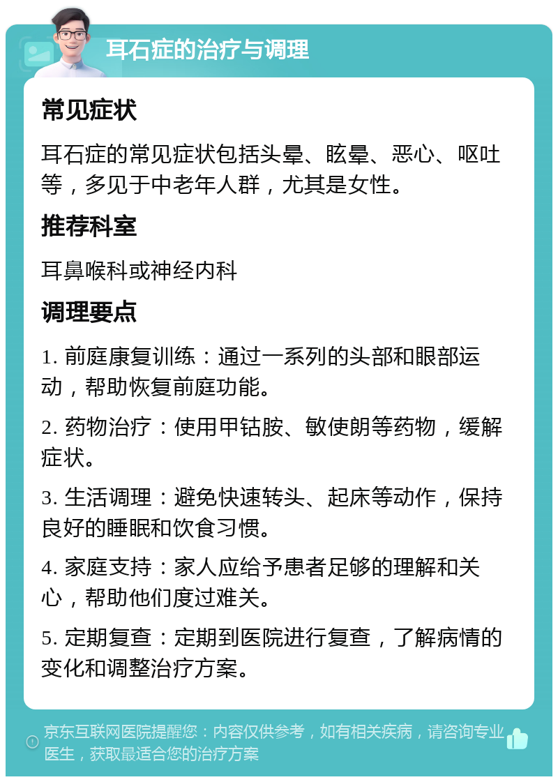 耳石症的治疗与调理 常见症状 耳石症的常见症状包括头晕、眩晕、恶心、呕吐等，多见于中老年人群，尤其是女性。 推荐科室 耳鼻喉科或神经内科 调理要点 1. 前庭康复训练：通过一系列的头部和眼部运动，帮助恢复前庭功能。 2. 药物治疗：使用甲钴胺、敏使朗等药物，缓解症状。 3. 生活调理：避免快速转头、起床等动作，保持良好的睡眠和饮食习惯。 4. 家庭支持：家人应给予患者足够的理解和关心，帮助他们度过难关。 5. 定期复查：定期到医院进行复查，了解病情的变化和调整治疗方案。