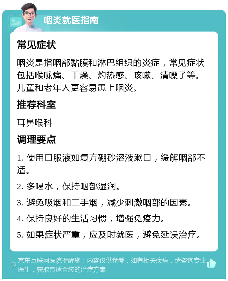 咽炎就医指南 常见症状 咽炎是指咽部黏膜和淋巴组织的炎症，常见症状包括喉咙痛、干燥、灼热感、咳嗽、清嗓子等。儿童和老年人更容易患上咽炎。 推荐科室 耳鼻喉科 调理要点 1. 使用口服液如复方硼砂溶液漱口，缓解咽部不适。 2. 多喝水，保持咽部湿润。 3. 避免吸烟和二手烟，减少刺激咽部的因素。 4. 保持良好的生活习惯，增强免疫力。 5. 如果症状严重，应及时就医，避免延误治疗。