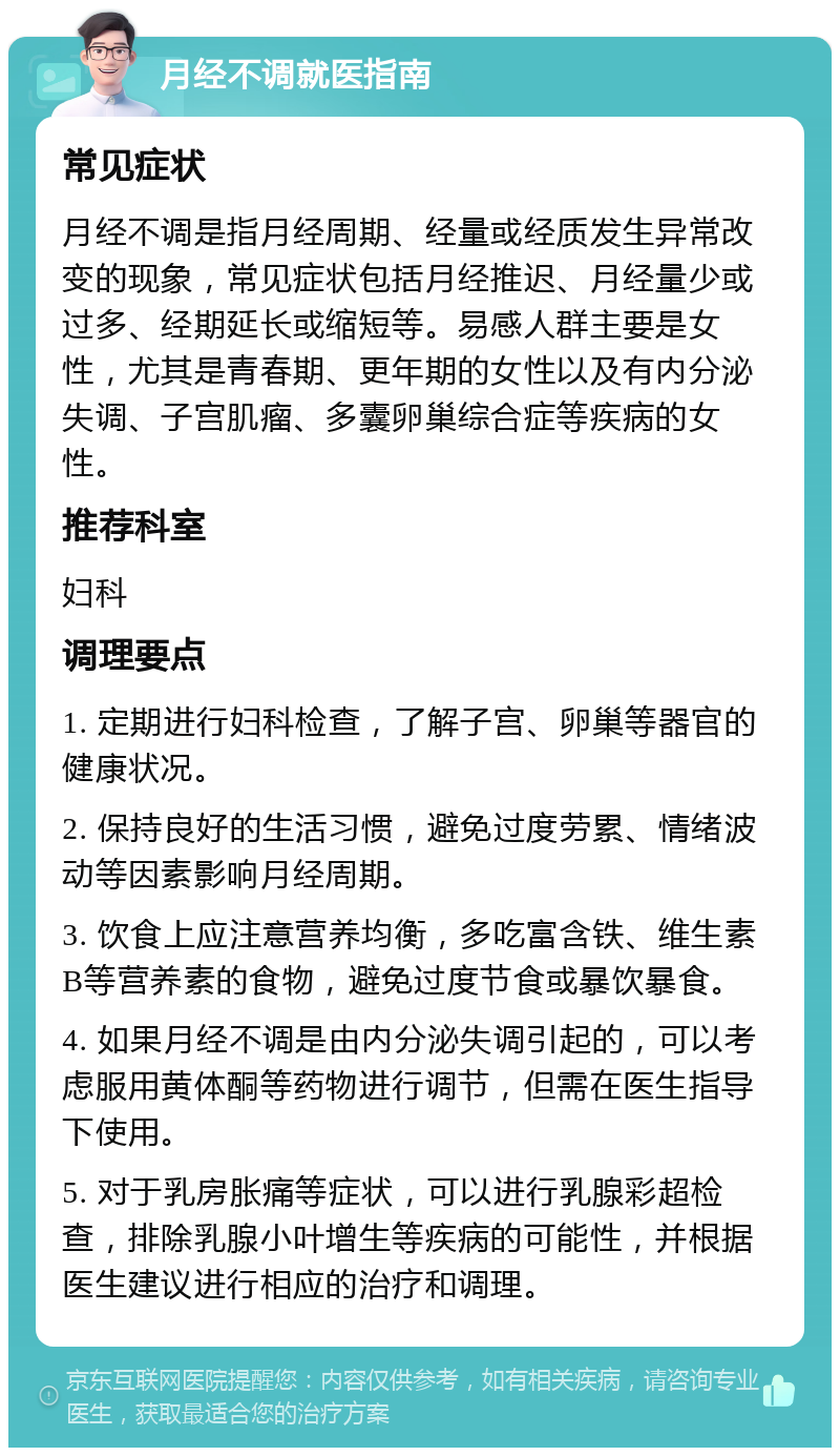 月经不调就医指南 常见症状 月经不调是指月经周期、经量或经质发生异常改变的现象，常见症状包括月经推迟、月经量少或过多、经期延长或缩短等。易感人群主要是女性，尤其是青春期、更年期的女性以及有内分泌失调、子宫肌瘤、多囊卵巢综合症等疾病的女性。 推荐科室 妇科 调理要点 1. 定期进行妇科检查，了解子宫、卵巢等器官的健康状况。 2. 保持良好的生活习惯，避免过度劳累、情绪波动等因素影响月经周期。 3. 饮食上应注意营养均衡，多吃富含铁、维生素B等营养素的食物，避免过度节食或暴饮暴食。 4. 如果月经不调是由内分泌失调引起的，可以考虑服用黄体酮等药物进行调节，但需在医生指导下使用。 5. 对于乳房胀痛等症状，可以进行乳腺彩超检查，排除乳腺小叶增生等疾病的可能性，并根据医生建议进行相应的治疗和调理。