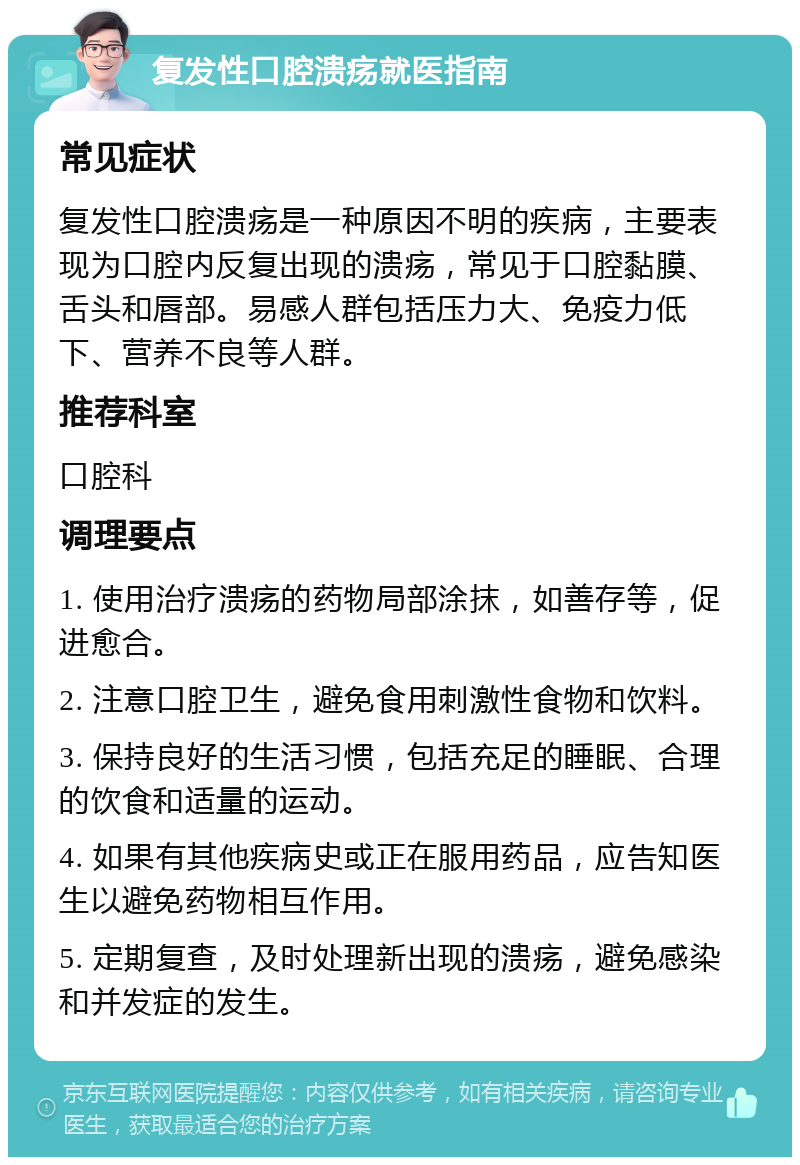 复发性口腔溃疡就医指南 常见症状 复发性口腔溃疡是一种原因不明的疾病，主要表现为口腔内反复出现的溃疡，常见于口腔黏膜、舌头和唇部。易感人群包括压力大、免疫力低下、营养不良等人群。 推荐科室 口腔科 调理要点 1. 使用治疗溃疡的药物局部涂抹，如善存等，促进愈合。 2. 注意口腔卫生，避免食用刺激性食物和饮料。 3. 保持良好的生活习惯，包括充足的睡眠、合理的饮食和适量的运动。 4. 如果有其他疾病史或正在服用药品，应告知医生以避免药物相互作用。 5. 定期复查，及时处理新出现的溃疡，避免感染和并发症的发生。