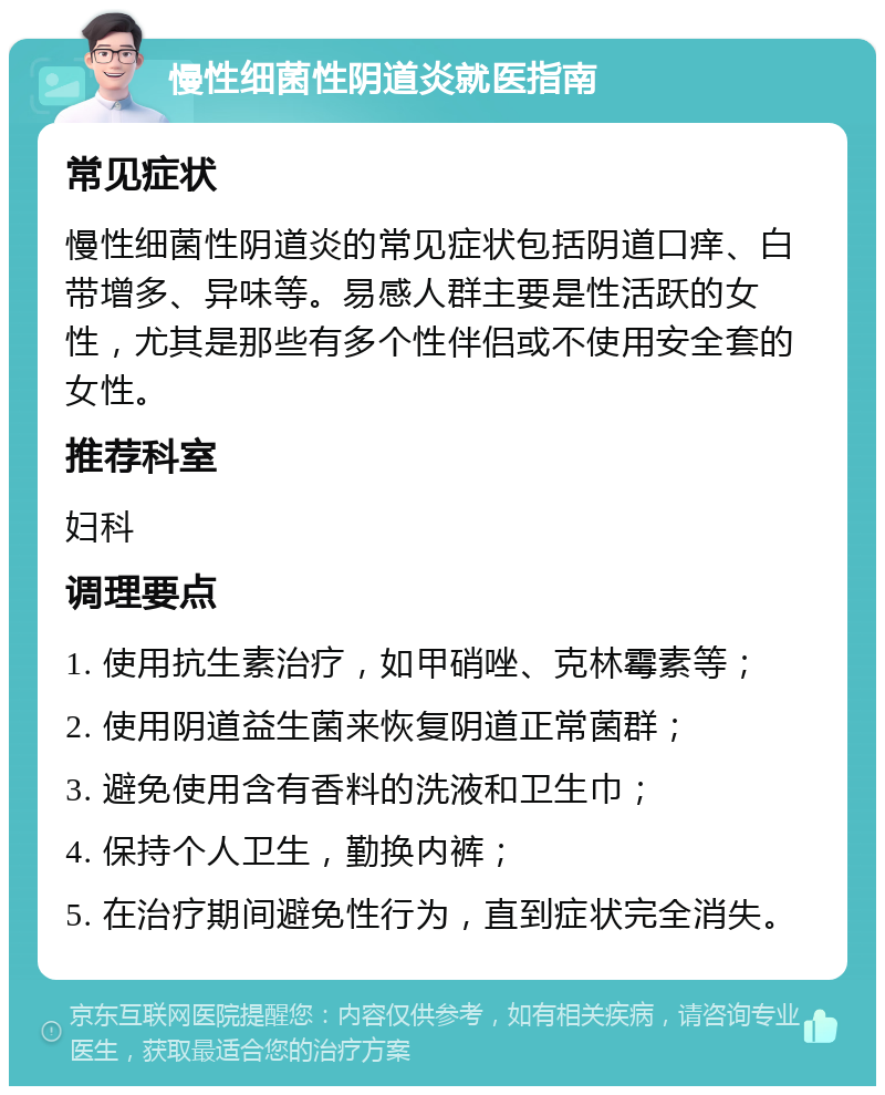 慢性细菌性阴道炎就医指南 常见症状 慢性细菌性阴道炎的常见症状包括阴道口痒、白带增多、异味等。易感人群主要是性活跃的女性，尤其是那些有多个性伴侣或不使用安全套的女性。 推荐科室 妇科 调理要点 1. 使用抗生素治疗，如甲硝唑、克林霉素等； 2. 使用阴道益生菌来恢复阴道正常菌群； 3. 避免使用含有香料的洗液和卫生巾； 4. 保持个人卫生，勤换内裤； 5. 在治疗期间避免性行为，直到症状完全消失。