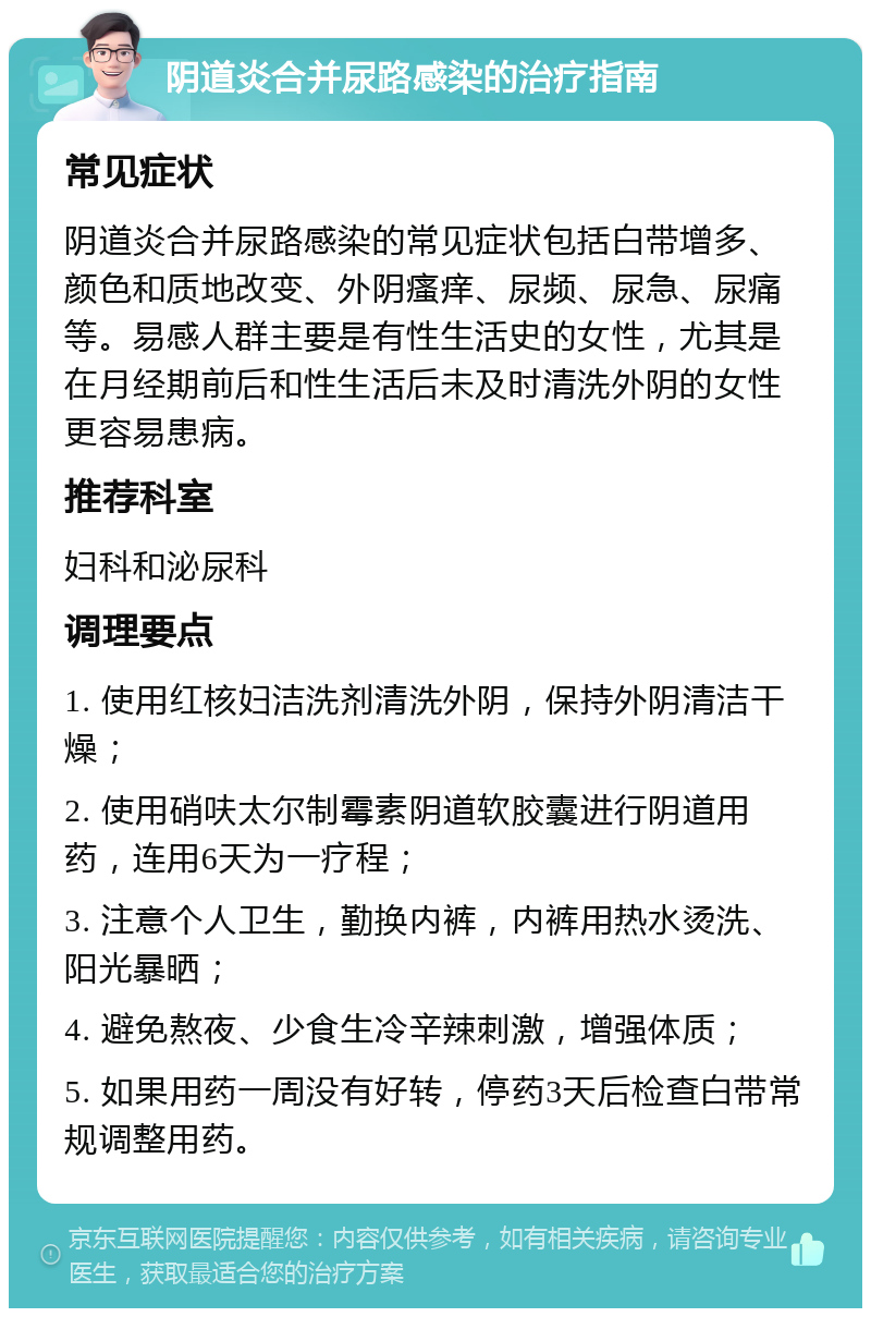 阴道炎合并尿路感染的治疗指南 常见症状 阴道炎合并尿路感染的常见症状包括白带增多、颜色和质地改变、外阴瘙痒、尿频、尿急、尿痛等。易感人群主要是有性生活史的女性，尤其是在月经期前后和性生活后未及时清洗外阴的女性更容易患病。 推荐科室 妇科和泌尿科 调理要点 1. 使用红核妇洁洗剂清洗外阴，保持外阴清洁干燥； 2. 使用硝呋太尔制霉素阴道软胶囊进行阴道用药，连用6天为一疗程； 3. 注意个人卫生，勤换内裤，内裤用热水烫洗、阳光暴晒； 4. 避免熬夜、少食生冷辛辣刺激，增强体质； 5. 如果用药一周没有好转，停药3天后检查白带常规调整用药。