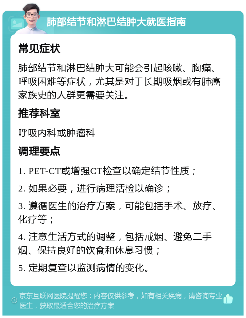 肺部结节和淋巴结肿大就医指南 常见症状 肺部结节和淋巴结肿大可能会引起咳嗽、胸痛、呼吸困难等症状，尤其是对于长期吸烟或有肺癌家族史的人群更需要关注。 推荐科室 呼吸内科或肿瘤科 调理要点 1. PET-CT或增强CT检查以确定结节性质； 2. 如果必要，进行病理活检以确诊； 3. 遵循医生的治疗方案，可能包括手术、放疗、化疗等； 4. 注意生活方式的调整，包括戒烟、避免二手烟、保持良好的饮食和休息习惯； 5. 定期复查以监测病情的变化。