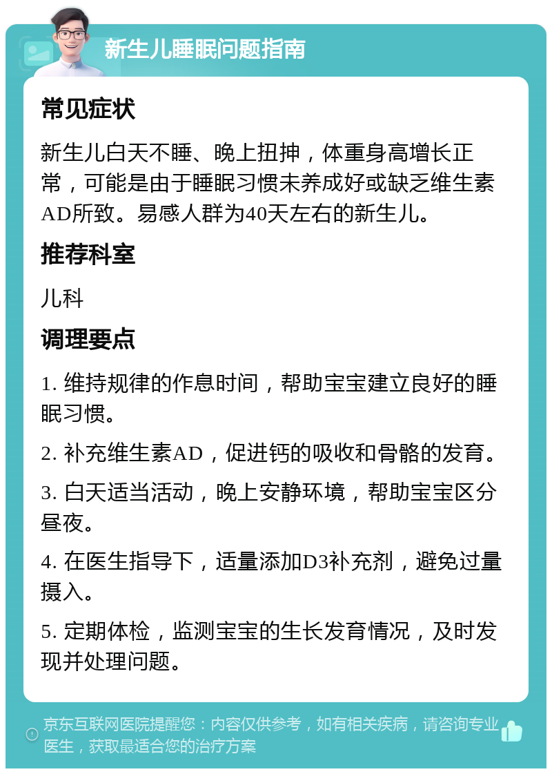 新生儿睡眠问题指南 常见症状 新生儿白天不睡、晚上扭抻，体重身高增长正常，可能是由于睡眠习惯未养成好或缺乏维生素AD所致。易感人群为40天左右的新生儿。 推荐科室 儿科 调理要点 1. 维持规律的作息时间，帮助宝宝建立良好的睡眠习惯。 2. 补充维生素AD，促进钙的吸收和骨骼的发育。 3. 白天适当活动，晚上安静环境，帮助宝宝区分昼夜。 4. 在医生指导下，适量添加D3补充剂，避免过量摄入。 5. 定期体检，监测宝宝的生长发育情况，及时发现并处理问题。