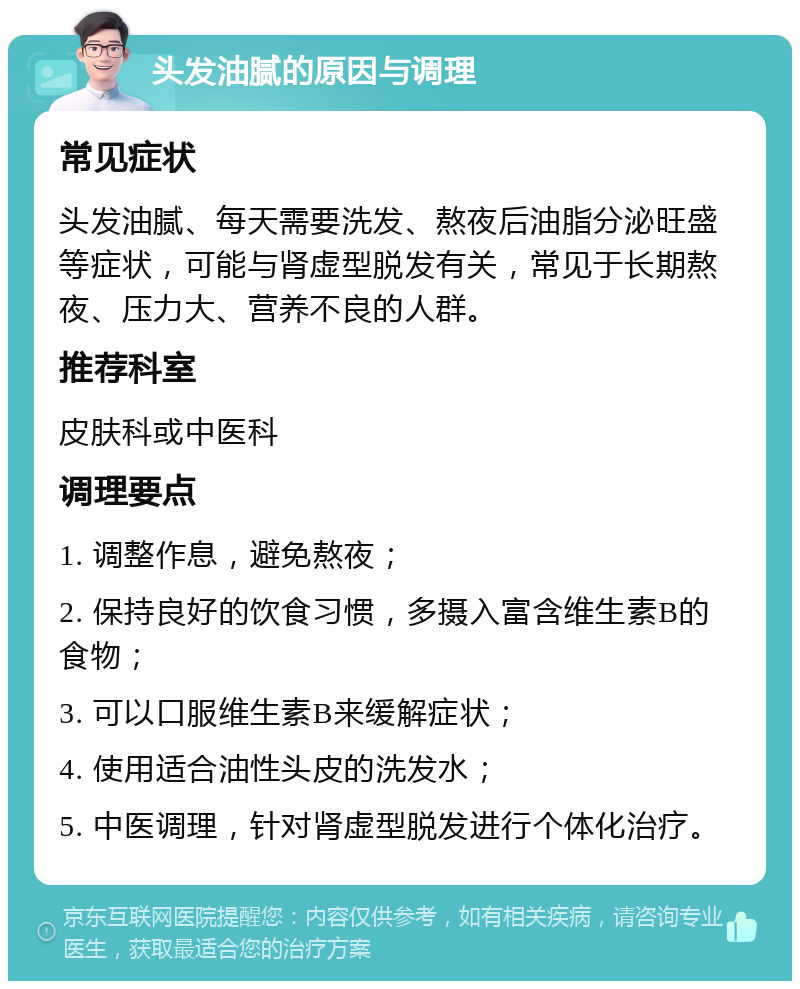 头发油腻的原因与调理 常见症状 头发油腻、每天需要洗发、熬夜后油脂分泌旺盛等症状，可能与肾虚型脱发有关，常见于长期熬夜、压力大、营养不良的人群。 推荐科室 皮肤科或中医科 调理要点 1. 调整作息，避免熬夜； 2. 保持良好的饮食习惯，多摄入富含维生素B的食物； 3. 可以口服维生素B来缓解症状； 4. 使用适合油性头皮的洗发水； 5. 中医调理，针对肾虚型脱发进行个体化治疗。