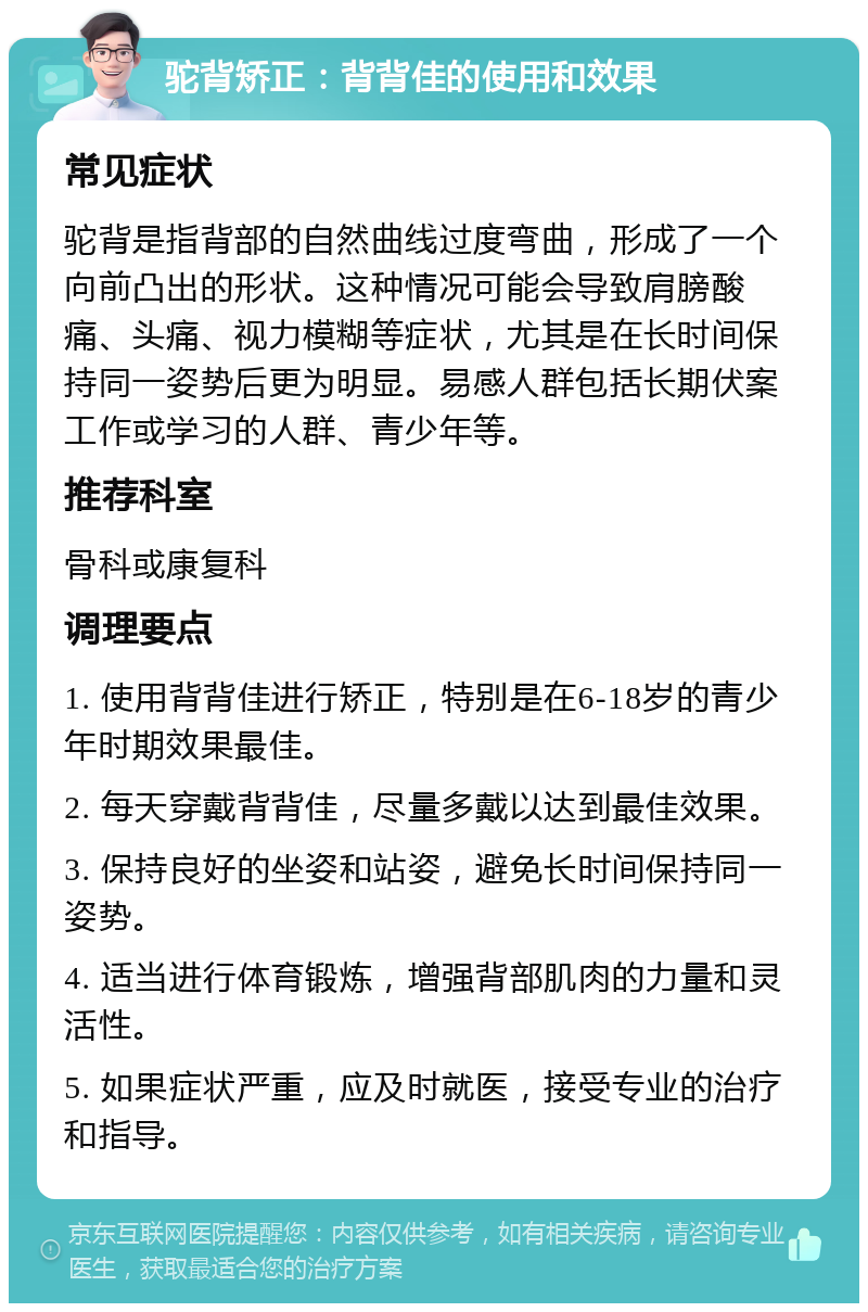 驼背矫正：背背佳的使用和效果 常见症状 驼背是指背部的自然曲线过度弯曲，形成了一个向前凸出的形状。这种情况可能会导致肩膀酸痛、头痛、视力模糊等症状，尤其是在长时间保持同一姿势后更为明显。易感人群包括长期伏案工作或学习的人群、青少年等。 推荐科室 骨科或康复科 调理要点 1. 使用背背佳进行矫正，特别是在6-18岁的青少年时期效果最佳。 2. 每天穿戴背背佳，尽量多戴以达到最佳效果。 3. 保持良好的坐姿和站姿，避免长时间保持同一姿势。 4. 适当进行体育锻炼，增强背部肌肉的力量和灵活性。 5. 如果症状严重，应及时就医，接受专业的治疗和指导。