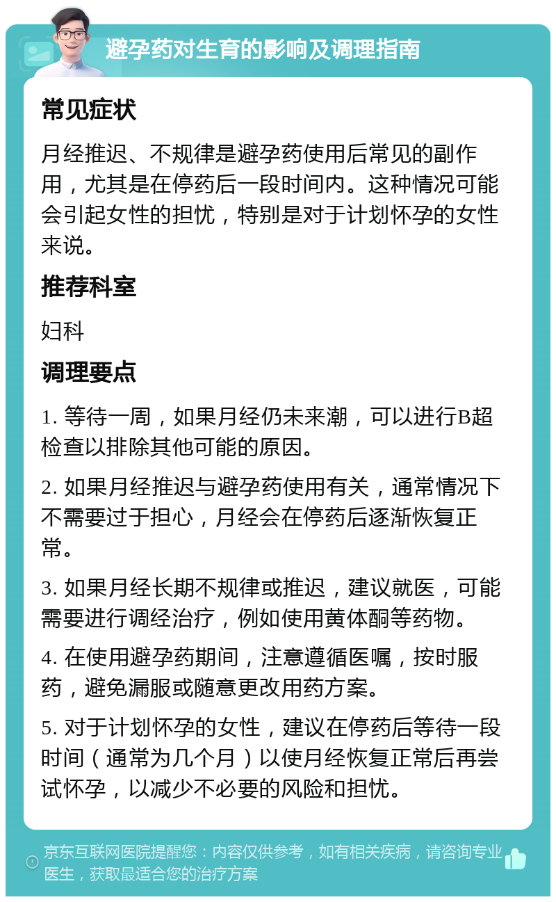 避孕药对生育的影响及调理指南 常见症状 月经推迟、不规律是避孕药使用后常见的副作用，尤其是在停药后一段时间内。这种情况可能会引起女性的担忧，特别是对于计划怀孕的女性来说。 推荐科室 妇科 调理要点 1. 等待一周，如果月经仍未来潮，可以进行B超检查以排除其他可能的原因。 2. 如果月经推迟与避孕药使用有关，通常情况下不需要过于担心，月经会在停药后逐渐恢复正常。 3. 如果月经长期不规律或推迟，建议就医，可能需要进行调经治疗，例如使用黄体酮等药物。 4. 在使用避孕药期间，注意遵循医嘱，按时服药，避免漏服或随意更改用药方案。 5. 对于计划怀孕的女性，建议在停药后等待一段时间（通常为几个月）以使月经恢复正常后再尝试怀孕，以减少不必要的风险和担忧。