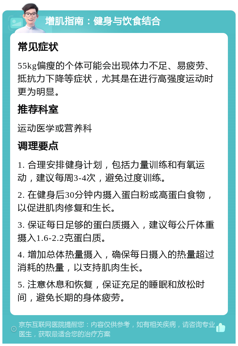 增肌指南：健身与饮食结合 常见症状 55kg偏瘦的个体可能会出现体力不足、易疲劳、抵抗力下降等症状，尤其是在进行高强度运动时更为明显。 推荐科室 运动医学或营养科 调理要点 1. 合理安排健身计划，包括力量训练和有氧运动，建议每周3-4次，避免过度训练。 2. 在健身后30分钟内摄入蛋白粉或高蛋白食物，以促进肌肉修复和生长。 3. 保证每日足够的蛋白质摄入，建议每公斤体重摄入1.6-2.2克蛋白质。 4. 增加总体热量摄入，确保每日摄入的热量超过消耗的热量，以支持肌肉生长。 5. 注意休息和恢复，保证充足的睡眠和放松时间，避免长期的身体疲劳。