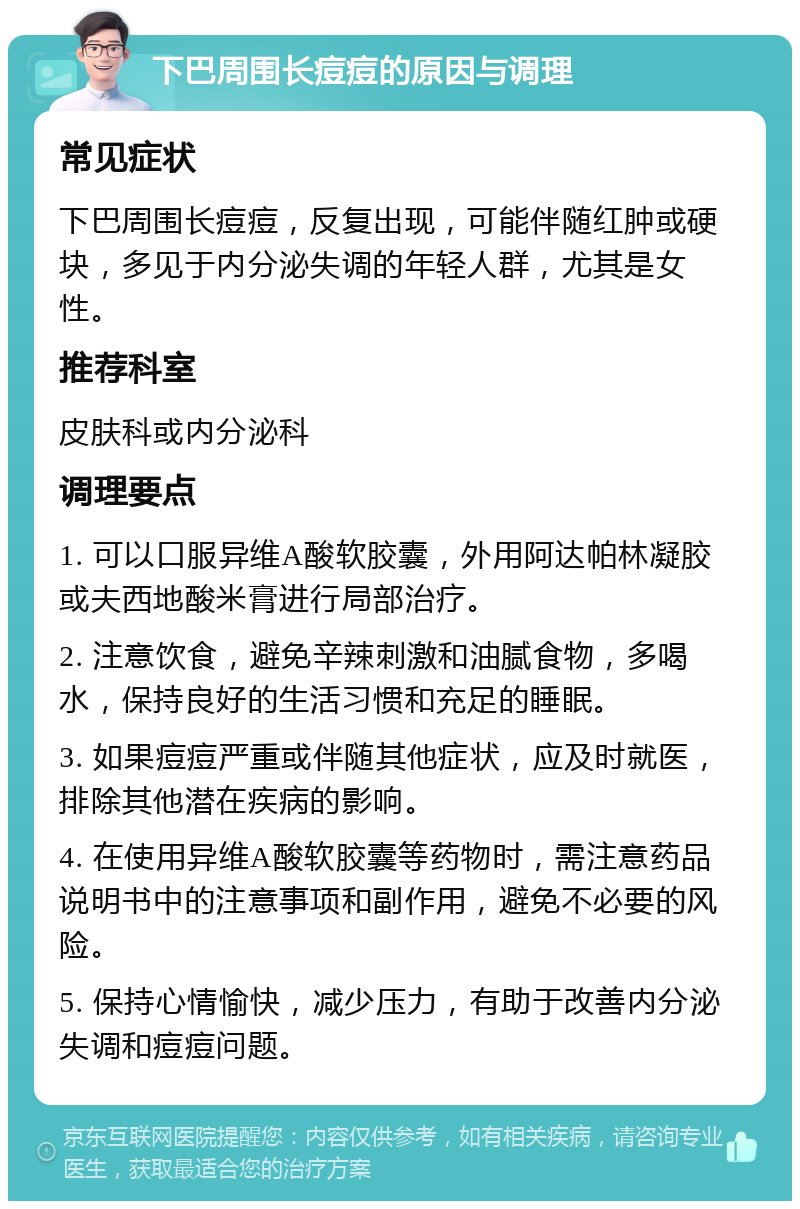 下巴周围长痘痘的原因与调理 常见症状 下巴周围长痘痘，反复出现，可能伴随红肿或硬块，多见于内分泌失调的年轻人群，尤其是女性。 推荐科室 皮肤科或内分泌科 调理要点 1. 可以口服异维A酸软胶囊，外用阿达帕林凝胶或夫西地酸米膏进行局部治疗。 2. 注意饮食，避免辛辣刺激和油腻食物，多喝水，保持良好的生活习惯和充足的睡眠。 3. 如果痘痘严重或伴随其他症状，应及时就医，排除其他潜在疾病的影响。 4. 在使用异维A酸软胶囊等药物时，需注意药品说明书中的注意事项和副作用，避免不必要的风险。 5. 保持心情愉快，减少压力，有助于改善内分泌失调和痘痘问题。