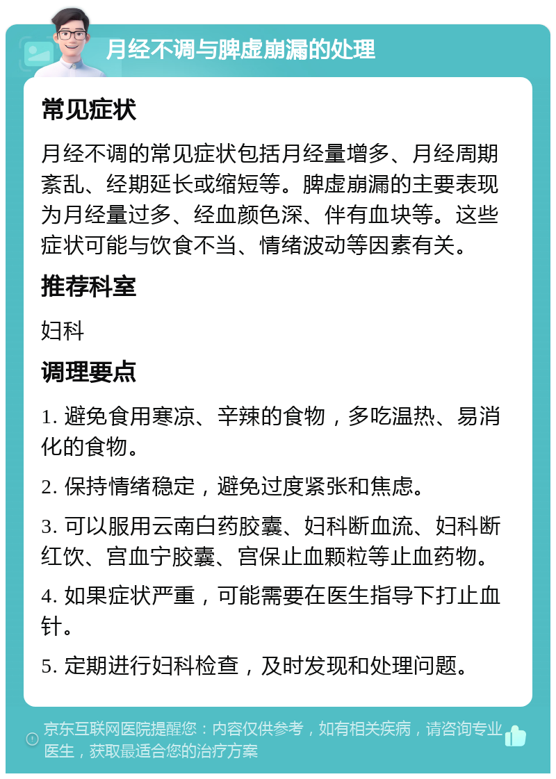 月经不调与脾虚崩漏的处理 常见症状 月经不调的常见症状包括月经量增多、月经周期紊乱、经期延长或缩短等。脾虚崩漏的主要表现为月经量过多、经血颜色深、伴有血块等。这些症状可能与饮食不当、情绪波动等因素有关。 推荐科室 妇科 调理要点 1. 避免食用寒凉、辛辣的食物，多吃温热、易消化的食物。 2. 保持情绪稳定，避免过度紧张和焦虑。 3. 可以服用云南白药胶囊、妇科断血流、妇科断红饮、宫血宁胶囊、宫保止血颗粒等止血药物。 4. 如果症状严重，可能需要在医生指导下打止血针。 5. 定期进行妇科检查，及时发现和处理问题。