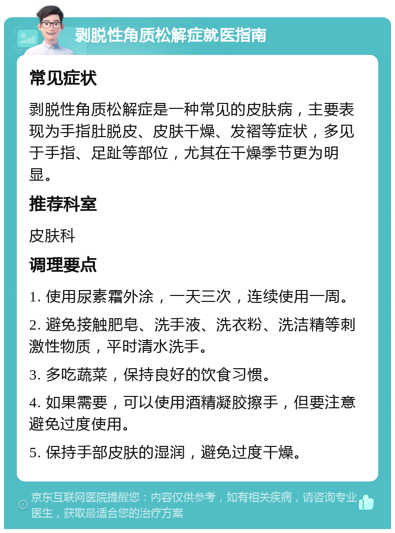 剥脱性角质松解症就医指南 常见症状 剥脱性角质松解症是一种常见的皮肤病，主要表现为手指肚脱皮、皮肤干燥、发褶等症状，多见于手指、足趾等部位，尤其在干燥季节更为明显。 推荐科室 皮肤科 调理要点 1. 使用尿素霜外涂，一天三次，连续使用一周。 2. 避免接触肥皂、洗手液、洗衣粉、洗洁精等刺激性物质，平时清水洗手。 3. 多吃蔬菜，保持良好的饮食习惯。 4. 如果需要，可以使用酒精凝胶擦手，但要注意避免过度使用。 5. 保持手部皮肤的湿润，避免过度干燥。