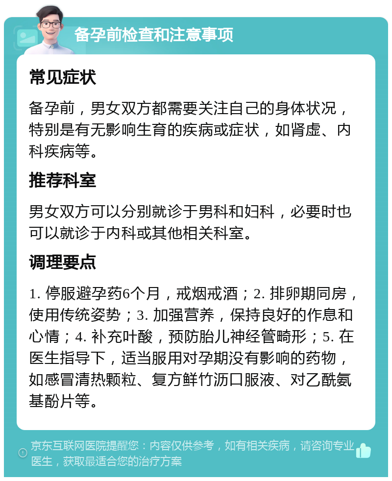 备孕前检查和注意事项 常见症状 备孕前，男女双方都需要关注自己的身体状况，特别是有无影响生育的疾病或症状，如肾虚、内科疾病等。 推荐科室 男女双方可以分别就诊于男科和妇科，必要时也可以就诊于内科或其他相关科室。 调理要点 1. 停服避孕药6个月，戒烟戒酒；2. 排卵期同房，使用传统姿势；3. 加强营养，保持良好的作息和心情；4. 补充叶酸，预防胎儿神经管畸形；5. 在医生指导下，适当服用对孕期没有影响的药物，如感冒清热颗粒、复方鲜竹沥口服液、对乙酰氨基酚片等。